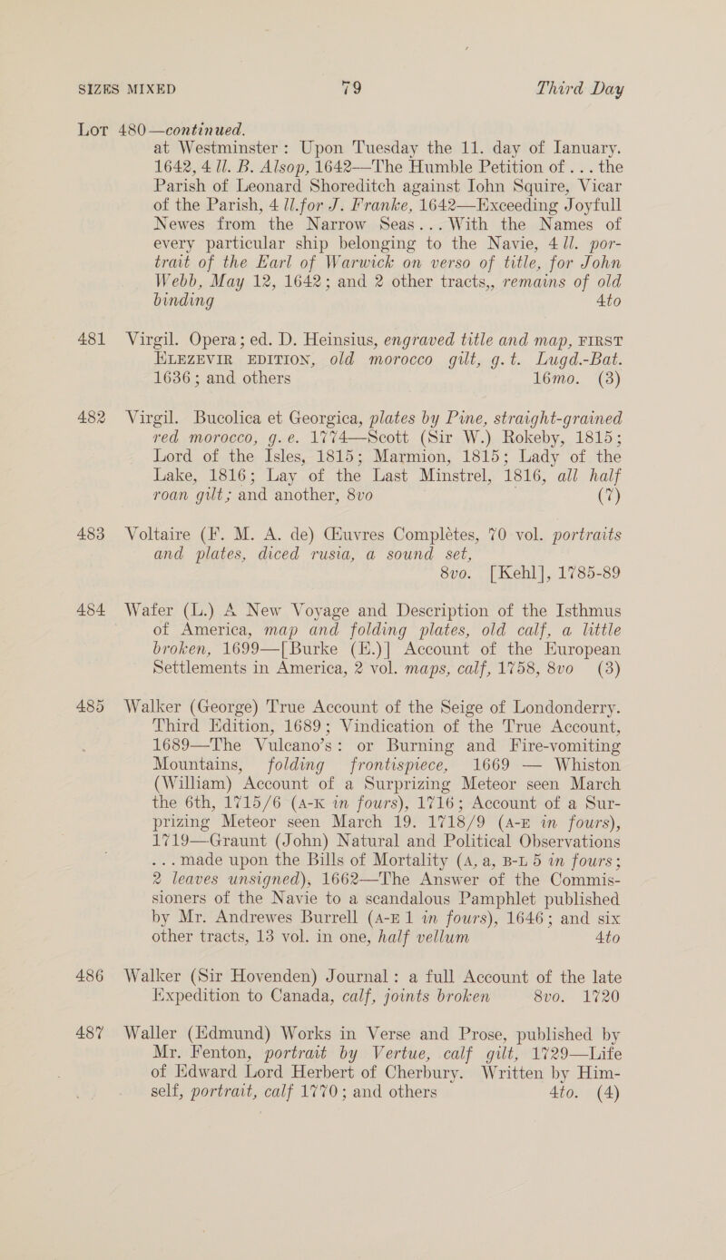 481 482 483 454 486 487 at Westminster: Upon Tuesday the 11. day of January. 1642, 4 Ul. B. Alsop, 1642—The Humble Petition of ... the Parish of Leonard Shoreditch against Iohn Squire, Vicar of the Parish, 4 ll.for J. Franke, 1642—Exceeding Joyfull Newes from the Narrow Seas... With the Names of every particular ship belonging to the Navie, 4/l. por- trait of the Karl of Warwick on verso of title, for John Webb, May 12, 1642; and 2 other tracts,, remains of old binding 4to Virgil. Opera; ed. D. Heinsius, engraved title and map, FIRST ELEZEVIR EDITION, old morocco gilt, g.t. Lugd.-Bat. 1636; and others 16mo. (3) Virgil. Bucolica et Georgica, plates by Pine, straight-grained red morocco, g.e. 1774—Scott (Sir W.) Rokeby, 1815; Lord of the Isles, 1815; Marmion, 1815; Lady of the Lake, 1816; Lay of the Last Minstrel, 1816, all half roan gilt; and another, 8vo : Co) Voltaire (fF. M. A. de) Giuvres Completes, 70 vol. portraits and plates, diced rusia, a sound set, 8vo. [Kehl], 1785-89 Wafer (L.) A New Voyage and Description of the Isthmus of America, map and folding plates, old calf, a little broken, 1699—T[ Burke (E.)] Account of the European Settlements in America, 2 vol. maps, calf, 1758, 8vo (3) Walker (George) True Account of the Seige of Londonderry. Third Edition, 1689; Vindication of the True Account, 1689—The Vulcano’s: or Burning and Fire-vomiting Mountains, folding frontispiece, 1669 — Whiston (William) Account of a Surprizing Meteor seen March the 6th, 1715/6 (4-K im fours), 1716; Account of a Sur- prizing Meteor seen March 19. 1718/9 (4-E in fours), 1719—Graunt (John) Natural and Political Observations ... made upon the Bills of Mortality (4, a, B-L 5 in fours; 2 leaves unsigned), 1662—The Answer of the Commis- sioners of the Navie to a scandalous Pamphlet published by Mr. Andrewes Burrell (A-E1 im fours), 1646; and six other tracts, 13 vol. in one, half vellum 4to Walker (Sir Hovenden) Journal: a full Account of the late Iixpedition to Canada, calf, joints broken 8vo. 1720 Waller (Hdmund) Works in Verse and Prose, published by Mr. Fenton, portrait by Vertue, calf gilt, 1729—Life of Edward Lord Herbert of Cherbury. Written by Him- self, portrait, calf 1770; and others 4to. (4)