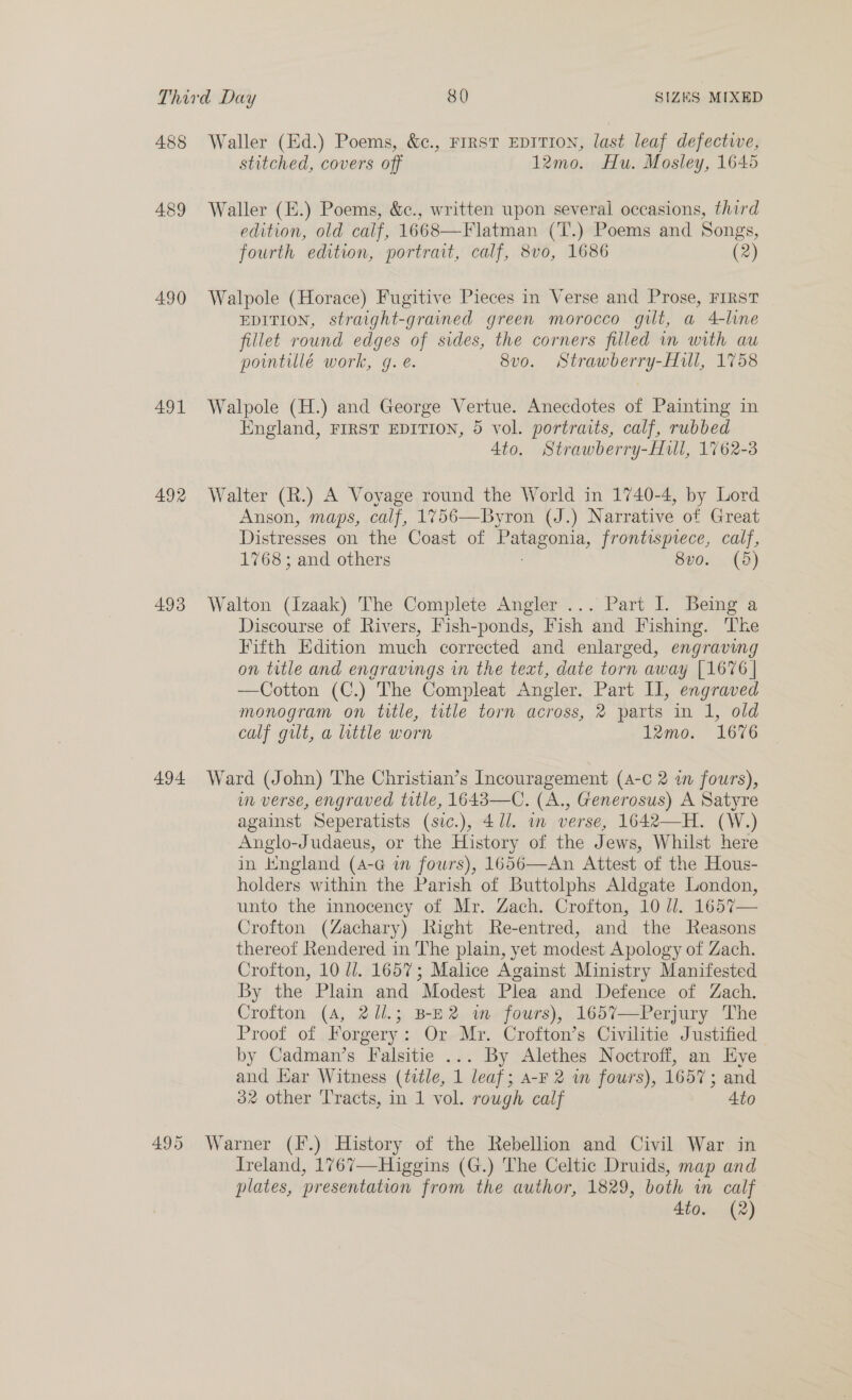 488 489 490 491 492 493 494 495 Waller (Ed.) Poems, &amp;c., FIRST EDITION, last leaf defective, stitched, covers off 12mo. Hu. Mosley, 1645 Waller (E.) Poems, &amp;c., written upon several occasions, third edition, old calf, 1668—Flatman (T.) Poems and Songs, fourth edition, portrait, calf, 8vo, 1686 (2) Walpole (Horace) Fugitive Pieces in Verse and Prose, FIRST EDITION, straight-grained green morocco gilt, a 4-line fillet round edges of sides, the corners filled in with au pointillé work, g. é. 8vo. Strawberry-Hull, 1758 Walpole (H.) and George Vertue. Anecdotes of Painting in England, FIRST EDITION, 5 vol. portraits, calf, rubbed Ato. Strawberry-Hull, 1762-3 Walter (R.) A Voyage round the World in 1740-4, by Lord Anson, maps, calf, 1%756—Byron (J.) Narrative of Great Distresses on the Coast of Fes car frontispiece, calf, 1768; and others 8vo. (5) Walton (Izaak) The Complete Angler... Part I. Being a Discourse of Rivers, Fish-ponds, Fish and Fishing. The Fifth Edition much corrected and enlarged, engraving on title and engravings in the text, date torn away [1676 | —Cotton (C.) The Compleat Angler. Part Il, engraved monogram on title, title torn across, 2 parts in 1, old calf gilt, a little worn 12mo. 1676 Ward (John) The Christian’s Incouragement (4-¢ 2 a fours), m verse, engraved title, 1648—C. (A., Generosus) A Satyre against Seperatists (sic.), 4/71. wm verse, 1642—H. (W.) Anglo-Judaeus, or the History of the Jews, Whilst here in Kngland (4-G in fours), 1656—An Attest of the Hous- holders within the Parish of Buttolphs Aldgate London, unto the innocency of Mr. Zach. Crofton, 10 dl. 1657— Crofton (Zachary) Right Re-entred, and the Reasons thereof Rendered in The plain, yet modest Apology of Zach. Crofton, 10 ll. 1657; Malice Against Ministry Manifested By the Plain and Modest Plea and Defence of Zach. Crofton (A, 2/l.; B-E2 wm fours), 165%7—Perjury The Proof of Forgery: Or Mr. Crofton’s Civilitie Justified by Cadman’s Falsitie ... By Alethes Noctroff, an Eye oe ar Witness (title, 1 leaf ; A-F 2 wm fours), 1657; and ® other Tracts, in 1 vol. rough calf 4to Warner (f*.) History of the Rebellion and Civil War in Ireland, 1767—Higgins (G.) The Celtic Druids, map and plates, presentation from the author, 1829, both in calf 4to. (2)