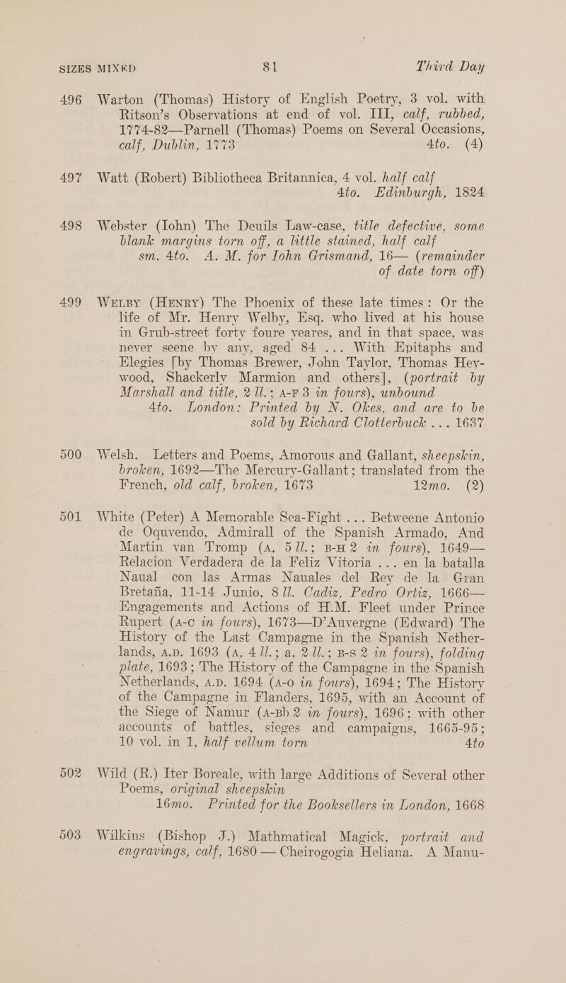 496 497 498 499 590 501 502 503 Warton (Thomas) History of English Poetry, 3 vol. with Ritson’s Observations at end of vol. III, calf, rubbed, 1774-82—-Parnell (Thomas) Poems on Several Occasions, calf, Dublin, 1773. 4to. (4) Watt (Robert) Bibliotheca Britannica, 4 vol. half calf 4to. Edinburgh, 1824 Webster (Iohn) The Deuils Law-case, title defective, some blank margins torn off, a little stained, half calf sm. 4to. A. M. for Iohn Grismand, 16— (remainder of date torn off) Wetsy (Henry) The Phoenix of these late times: Or the life of Mr. Henry Welby, Esq. who lived at his house in Grub-street forty foure yeares, and in that space, was never seene by any, aged 84 ... With Epitaphs and Elegies [by Thomas Brewer, John Taylor, Thomas Hey- wood, Shackerly Marmion and others], (portrait by Marshall and title, 2 Ul.; a-F 3 in fours), unbound 4to. London: Printed by N. Okes, and are to be sold by Richard Clotterbuck ... 16387 Welsh. Letters and Poems, Amorous and Gallant, sheepskin, broken, 1692—The Mercury-Gallant ; translated from the French, old calf, broken, 1673 12mo. (2) White (Peter) A Memorable Sea-Fight ... Betweene Antonio de Oquvendo, Admirall of the Spanish Armado, And Martin van Tromp (4, 5ll.; B-H2 in fours), 1649— Relacion Verdadera de la Feliz Vitoria ... en la batalla Naual con las Armas Nauales del Rey de la Gran Bretafia, 11-14 Junio, 8/1. Cadiz, Pedro Ortiz, 1666— Engagements and Actions of H.M. Fleet under Prince Rupert (A-c wm fours), 1673—D’Auvergne (Edward) The History of the Last Campagne in the Spanish Nether- lands, A.D. 1693 (A, 4 11.; a, 2Ul.; B-s 2 in fours), folding plate, 1693; The History of the Campagne in the Spanish Netherlands, a.p. 1694 (A-o in fours), 1694; The History of the Campagne in Flanders, 1695, with an Account of the Siege of Namur (4-Bh 2 in fours), 1696; with other accounts of battles, sieges and campaigns, 1665-95; 10 vol. in 1, half vellum torn Ato Wild (R.) Iter Boreale, with large Additions of Several other Poems, original sheepskin l6mo. Printed for the Booksellers in London, 1668 Wilkins (Bishop J.) Mathmatical Magick, portrait and engravings, calf, 1680 — Cheirogogia Heliana. A Manu-