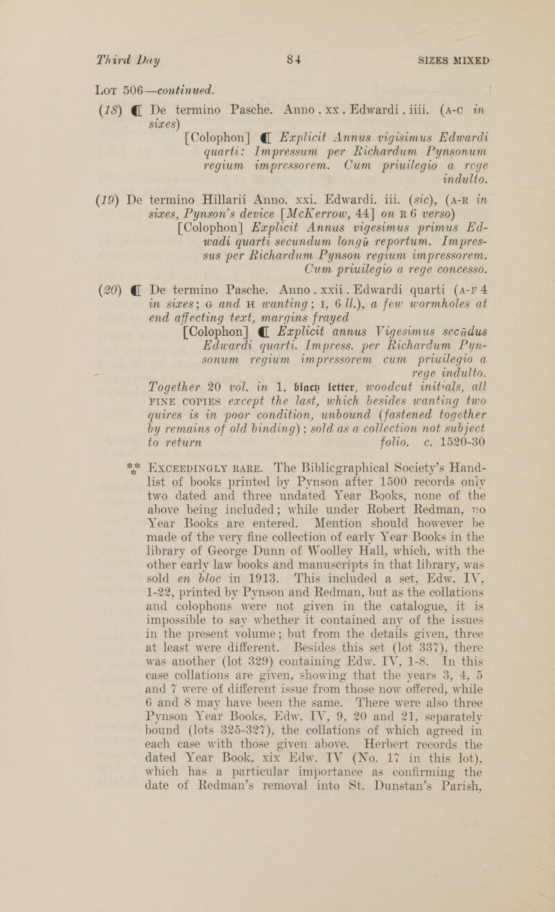 (18) @ (iy De (20) @ De termino Pasche. Anno. xx. Edwardi.iiil. (A-c m ses) [Colophon] @ Laplicit Annus vigisemus Edwardi quart: Impressum per Richardum Pynsonum reguum wmpressorem. Cum prwilegio a rege indulto. termino Hillarii Anno, xxi. Edwardi. ii. (sic), (A-R im sixes, Pynson’s device [McKerrow, 44| on R 6 verso) [Colophon] Lapheat Annus vigesimus primus Ed- wadi quarts secundum longu reportum. Impres- sus per Richardum Pynson regvum impressorem. Cum priuilegw a rege concesso. De termino Pasche. Anno. xxii. Edwardi quarti (4-F 4 m sixes; G and H wanting; 1, 6 ll.), a few wormholes at end affecting text, margins frayed [Colophon] @ Ezplicit annus Vigesvmus secidus Edward. quarti. Impress. per Richardum Pyn- sonum regium impressorem cum prwwilegio a rege mdulto. Together 20 vol. in 1, black {etter, woodcut initrals, all FINE COPIES except the last, which besides wanting two quires 1s 1 poor condition, unbound (fastened together by remains of old NE sold as a collection not subject to return folio. c. 1520-30 list of books printed by Pynson after 1500 records oniy - two dated and three undated Year Books, none of the above being included; while under Robert Redman, no Year Books are entered. Mention should however be made of the very fine collection of early Year Books in the library of George Dunn of Woolley Hall, which, with the other early law books and manuscripts in that library, was sold en bloc in 1913. This included a set, Edw. IV, 1-22, printed by Pynson and Redman, but as the collations and colophons were not given in the catalogue, it is impossible to say whether it contained any of the issues in the present volume; but from the details given, three at least were different. Besides this set (lot 337), there was another (lot 329) containing Edw. IV, 1-8. In this case collations are given, showing that the years 3, 4, 5 and 7 were of different i issue from “those now offered, ‘while 6 and 8 may have been the same. There were also three Pynson Year Books, Edw. IV, 9, 20 and 21, separately bound (lots 325-327 , the collations of which agreed in each case with those given above. Herbert records the dated Year Book, xix Edw. IV (No. 17 in this lot), date of Redman’s removal into St. Dunstan’s Parish,