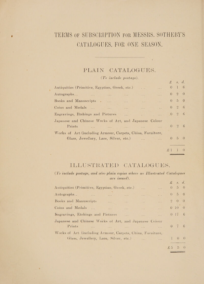 TERMS of SUBSCRIPTION For MESSRS, SOTHEBY'S CATALOGUES, FOR ONE SHASON,  IZ byaViGINe Tere brew LOG NO ashe, (To include postage). &lt;8, Antiquities (Primitive, Egyptian, Greek, etc.) Ve De 0. 1 ag Autographs... or oe &gt; oe my tReS #) Books and Manuseripts . ... oy 2 ape aor au Coins and Medals _... a. er oe O72 a Engravings, Etehings and Pictures . = tees Dic 2 eb Japanese and Chinese Works of Art, and Japanese Colour Prints me aes ae sacle i: OO SG Works of Art (including Armour, Carpets, China, Furniture, Glass, Jewellery, Lace, Silver, etc.) a is One Dea Bole pat 8)  TE er cel AS Le) Aa AG) Cela elie (To include postage, and also plain copies where no Illustrated Catalogues are issued).  ES Sexy pe ib Antiquities (Primitive, Egyptian, Greek, etc.) we on 0 D0 Autographs... Bey =e ye os en 0p em0 Books and Manuseripts #2. Se ae oe 2 OSS Coins and Medals... oe ve tes ae O04 0 Kngravings, Ktchings and Pictures uA me au dee ee ts Japanese and Chinese Works of Art, and Japanese Colour Prints we a ae a ses iam 2) Works of Art Gneluding Armour, Carpets, China, Furniture, Galass, Jewellery, Lace, Silver, ete.) a 8 LO? 20 £5 abead