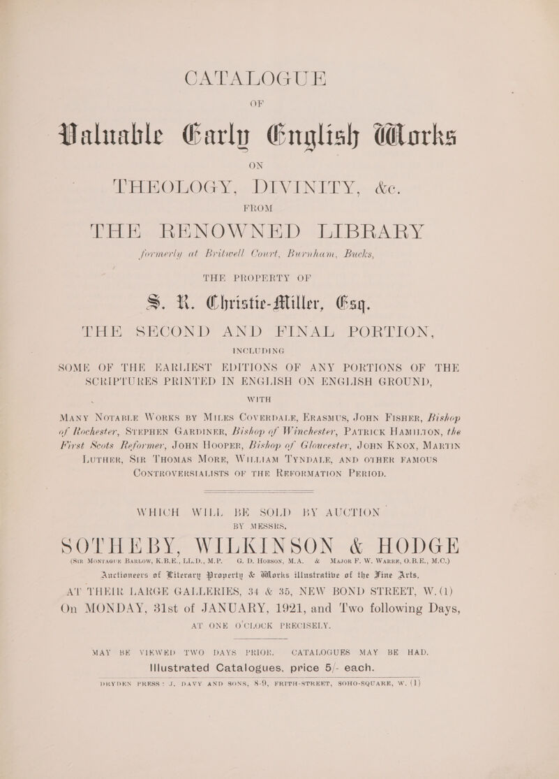 CATALOG UE OF Valuable Garln English lorks fy EON, 9.0 LIVEN BT Y&gt;de. FROM THE RENOWNED LIBRARY formerly at Britwell Court, Burnham, Bucks, THE PROPERTY OF S.R. Christie Miller, Esq. THE SECOND AND FINAL PORTION, INCLUDING SOME OF THE EARLIEST EDITIONS OF ANY PORTIONS OF THE SCRIPTURES PRINTED IN ENGLISH ON ENGLISH GROUND, WITH Many NorasBLe Works BY MILES COVERDALE, Erasmus, JOHN FISHER, Bishop of Rochester, SrePHEN GARDINER, Bishop of Winchester, PATRICK HAMILTON, the First Scots Reformer, JOHN Hooper, bishop of Gloucester, JOHN KNOX, MARTIN Luraer, Sir THomas More, WiLLiamM TYNDALE, AND OTHER FAMOUS CONTROVERSIALISTS OF THE REFORMATION PERIOD.   WHICH WILL BE SOLD BY AUCTION BY MESSRS, POT mi bi Wh N SOR a HOG Th (Sin Monraeux Barnow, KBE, LL.D.,M.P. — G@. D. Hopson, Masor F. W. Warre, 0.B.E., M.C.) Auctioneers of Literary Property &amp; Works illustrative of the Fine Arts, AT THEIR LARGE GALLERIES, 34 &amp; 35, NEW BOND STREET, W. (1) On MONDAY, 31st of JANUARY, 1921, and ‘Two following Days, AT ONE O'CLOCK PRECISELY. MAY BE VIEWED TWO DAYS ~PRIOKR: CATALOGUES MAY BE HAD. Illustrated Catalogues, price 5/- each.  