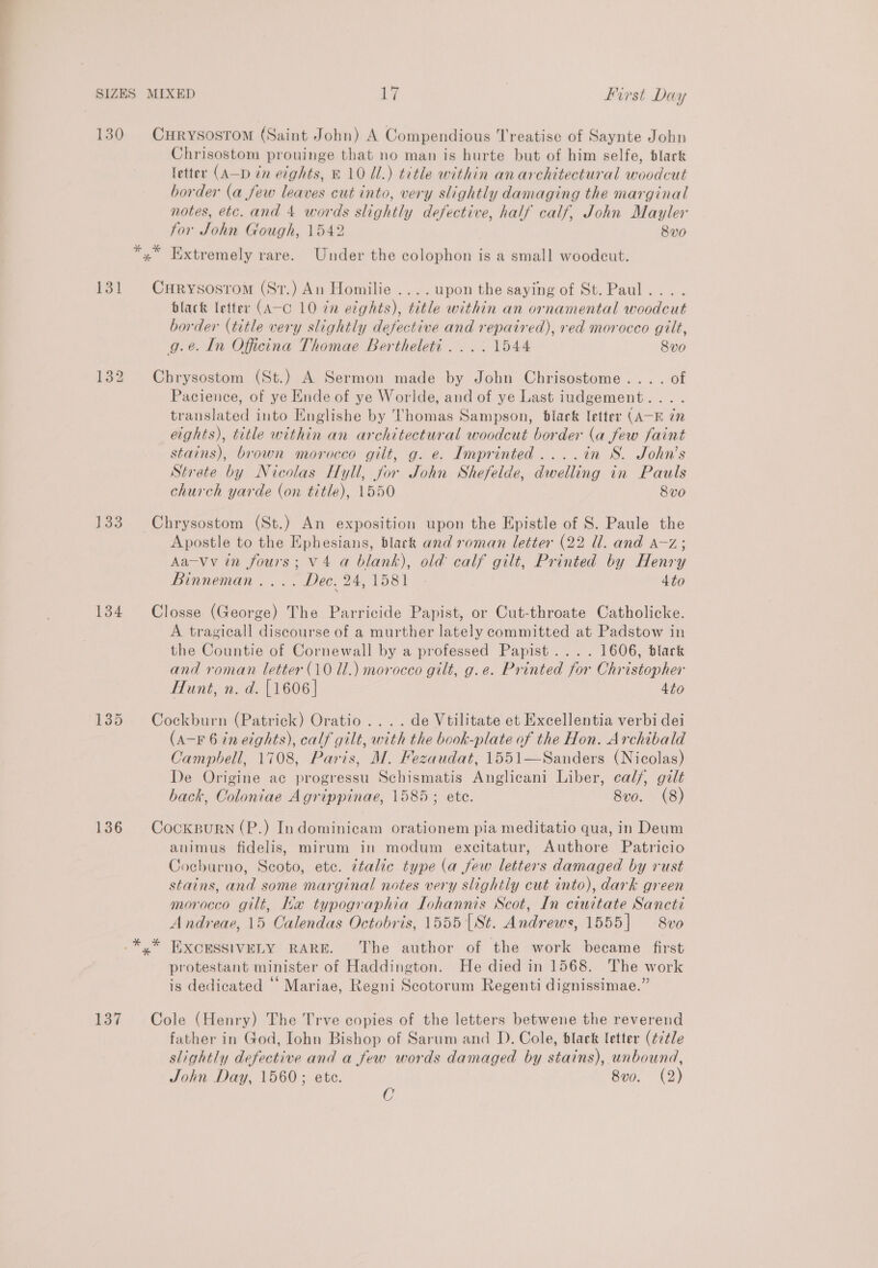 130 CHRyYSostom (Saint John) A Compendious Treatise of Saynte John Chrisostom prouinge that no man is hurte but of him selfe, black letter (A—D in eights, B10 UL.) title within anarchitectural woodcut border (a few leaves cut into, very slightly damaging the marginal notes, etc. and 4 words slightly defective, half calf, John Mayler for John Gough, 1542 8v0 Tee | y” Iixtremely rare. Under the colophon is a small woodeut. 131 CxHrysosrom (Str.) An Homilie ....upon the saying of St.Paul... . black letter (A-c 10 in eights), title within an ornamental woodcut border (title very slightly defective and repaired), red morocco gilt, g.e. In Oficina Thomae Bertheleti .... 1544 8v0 132 Chrysostom (St.) A Sermon made by John Chrisostome.... of Pacience, of ye Ende of ye Worlde, and of ye Last iudgement... . translated into Englishe by Thomas Sampson, black letter (AK 72 eights), title within an architectural woodcut border (a few faint stains), brown morocco gilt, g. e. Imprinted ....in S. John’s Strete by Nicolas Hyll, for John Shefelde, dwelling in Pauls church yarde (on title), 1550 8vo 133 Chrysostom (St.) An exposition upon the Epistle of S. Paule the Apostle to the Ephesians, black and roman letter (22 Ul. and a~z; Aa-Vv in fours; V4 a blank), old calf gilt, Printed by Henry Binneman .... Dec. 24,1581 4to 134 Closse (George) The Parricide Papist, or Cut-throate Catholicke. A tragicall discourse of a murther lately committed at Padstow in the Countie of Cornewall by a professed Papist.... 1606, black and roman letter (10 Ul.) morocco gilt, g.e. Printed for Christopher Hunt, n. d. [1606] 4to 135 Cockburn (Patrick) Oratio .... de Vtilitate et Excellentia verbi dei (aA-F 6 in eights), calf gilt, with the book-plate of the Hon. Archibald Campbell, 1708, Paris, M. Fezaudat, 1551—Sanders (Nicolas) De Origine ac progressu Schismatis Anglicani Liber, cal/, gilt back, Coloniae Agrippinae, 1585; ete. 8vo. (8) 136 CocksurRN(P.) Indominicam orationem pia meditatio qua, in Deum animus fidelis, mirum in modum excitatur, Authore Patricio Cocburno, Scoto, etc. ttalic type (a few letters damaged by rust stains, and some marginal notes very slightly cut into), dark green morocco gilt, Ka typographia Iohannis Scot, In ciuttate Sancti Andreae, 15 Calendas Octobris, 1555 [St. Andrews, 1555] —8vo EXCESSIVELY RARE. The author of the work became first protestant minister of Haddington. He died in 1568. The work is dedicated “ Mariae, Regni Scotorum Regenti dignissimae.” 137 Cole (Henry) The Trve copies of the letters betwene the reverend father in God, Iohn Bishop of Sarum and D. Cole, black letter (¢7¢tle slightly defective and a few words damaged by stains), unbound, John Day, 1560; ete. 8v0. (2) C