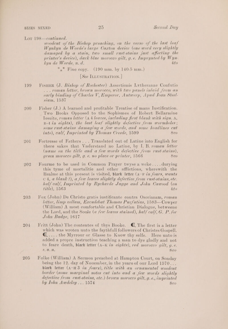 Lor 198—continued. woodcut of the Bishop preaching, on the verso of the last leaf Wynkyn de Worde’s large Caxton device (one word very slightly damaged by a stain, two small rust-stains just affecting the printers device), dark blue morocco gilt, g.e. Lmprynted by Wyn- kyn de Worde, n. d. 4to *,* Fine copy. (190 mm. by 140.5 mm.) [See ILLUSTRATION. | 199 Fisuer (J. Bishop of Rochester) Assertionis Lvtheranae Confutio . ronan letter, brown morocco, with two panels inlaid from an early binding of Charles V, Hmperor, Antwerp, Apud Ioan NSteel- sium, 1537 200 Fisher (J.) A learned and profitable Treatise of mans lustification. Two Books Opposed to the Sophismes of Robert Bellarmine lesuite, roman letter (A 4 leaves, including first blank with sign. A, B-Lin etghts), the last leaf slightly defective from wormholes ; some rust-stains damaging a few words, and some headlines cut into), calf, Imprinted by Thomas Creede, 1599 8vo 201 Fortresse of Fathers... Translated out of Latine into English for there sakes that Vunderstand no Latine, by I. B. roman letter (name on the title and a few words defective jrom rust-stains), green morocco gilt, g.e. no place or printer, 1566 8vo 202 Fourme to be used in Common Prayer twyse a weke....durying this tyme of mortalitie and other afflictions, wherewith the Realme at this present is visited, black letter (A-F 7n fours, wants o 4, a blank ?), a few leaves slightly defective from rust-stains, ete. half calf, Imprinted by Rycharde Jugge and John Cawood (on title), 1563 4to 203 ox (John) De Christo gratis iustificante contra Osorianam, roman letter, limp vellum, HKacudebat Thomas Purfutius, 1583—Cowper (William) A most comfortable and Christian Dialogue, betweene the Lord, and the Soule (a few leaves stained), half calf, G. P. for John Budge, 1617 204 Fritt (John) The contentes of thys Booke. @, The first is a letter which was wroten unto the faythfull followers of Christes Gospell. @..... the Myrrour or Glasse to Know thy selfe. Here unto is added a propre instruction teaching a man to dye gladly and not to feare death, black letter (A-K én eights), red morocco gilt, g.e. Son, 8vo 205 Fulke (William) A Sermon preached at Hampton Court, on Sonday being the 12. day of Nouember, in the yeare of our Lord 1570... black letter (A-H3 ¢n fours), title with an ornamental woodcut border (some marginal notes cut into and a Jew words slightly defective from rust-stains, etc.) brown morocco gilt, g. e., imprinted by lohn Awdeley ... 1574 8vo0