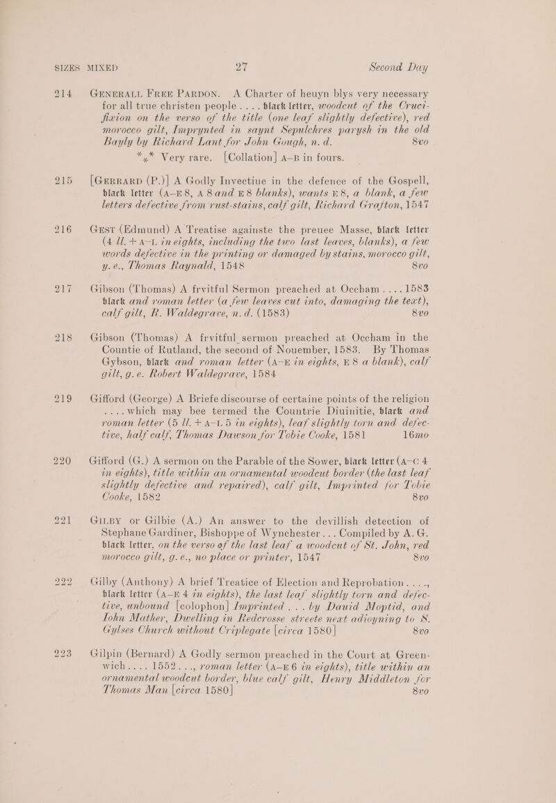 914 GENERALL Free PARDON. A Charter of heuyn blys very necessary for all true christen people... . black letter, woodcut of the Crucr- fizion on the verso of the title (one leaf slightly defective), red morocco gilt, Imprynted in saynt Sepulchres parysh in the old Bayly by Richard Lant for John Gough, n. d. 8vo *.* Very rare. [Collation] A—p in fours. 215 [GERRARD as] A Godly Invectiue in the defence of the Gospell, black letter (A-E8, A 8 and £8 blanks), wants 18, a blank, a few letters defective from rust-stains, calf gilt, Richard Grafton, 1547 216 Gest (Edmund) A Treatise againste the preuee Masse, blark letter (4 1/1. + a-L ineights, including the two last leaves, blanks), a few words defective in the printing or damaged by stains, morocco gilt, y.e., Thomas Raynald, 1548 8vo 217 Gibson (Thomas) A frvitful Sermon preached at Occham....1583 black and roman letter (a few leaves cut into, damaging the text), calf gilt, R. Waldegrave, n.d. (1583) 8v0 218 Gibson (Thomas) A frvitful sermon preached at Occham in the Countie of Rutland, the second of Nouember, 1583. By Thomas Gybson, black and roman letter (A—« in eights, £8 a blank), calf gilt, g.e. Robert Waldegrave, 1584 219 Gifford (George) A Briefe discourse of certaine points of the religion ....Which may bee termed the Countrie Diuinitie, tlack and roman letter (5 ll. + a-1.5 in eights), leaf slightly torn and defec- tive, half calf, Thomas Dawson for Tobie Cooke, 1581 16mo 220 Gifford (G.) A sermon on the Parable of the Sower, black letter (A—C 4 in eights), title within an ornamental woodcut border (the last leaf slightly defective and repaired), calf gilt, Imprinted jor Tobie Cooke, 1582 8vo 921 Ginsy or Gilbie (A.) An answer to the devillish detection of Stephane Gardiner, Bishoppe of Wynchester... Compiled by A. G. black letter, on the verso of the last leaf a woodcut of St. John, red morocco gilt, g.e., no place or printer, 1547 8vo 222 Gilby (Anthony) A brief Treatice of Election and Reprobation...., black letter (A-B 4 in eights), the last leaf slightly torn and defec- tive, unbound |colophon| Imprinted ...by Dauid Moptid, and Tohn Mather, Dwelling in Redcrosse streete neat adioyning to WN. Gylses Church without Criplegate [circa 1580] 8vo 223 Gilpin (Bernard) A Godly sermon preached in the Court at Green- wich.... 1552..., roman letter (A-E6 in eights), title within an ornamental woodcut border, blue calf gilt, Henry Middleton jor Thomas Man [circa 1580] 8v0