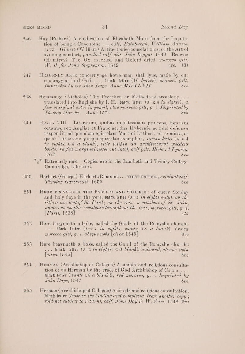 246 Hay (Richard) A vindication of Elizabeth More from the Imputa- tion of being a Concubine... calf, Hdinburgh, William Adams, 1723—Gilbert (William) Artitectonice consolationis, or the Art of bvilding comfort, panelled calf gilt, John Leggat, 1640—Browne (Humfrey) The Ox muzzled and Oxford dried, morocco gilt, W. B. for John Stephenson, 1649 4to. (3) 247 HEAUENLY ARTE concernynge howe man shall lyue, made by our soueraygne lord God ... black letter (16 leaves), morocco gilt, Imprinted by me Jhon Daye, Anno MDXLVIT Svo 248 Hemminge (Nicholas) The Preacher, or Methode of preaching... translated into Englishe by I. H., black letter (A-K 4 7n eights), a Sew marginal notes in pencil, blue morocco gilt, g. e. Imprinted by Thomas Marshe. Anno 1574 Svo 249 Henry VIII. Literarum, quibus inuictissimus princeps, Henricus octauus, rex Angliae et Franciae, dis Hybernie ac fidei defensor respondit, ad quandam epistolam Martini Lutheri, ad se missa, et ipsius Lutherane quoque epistolae exemplum, roman letter (A—G 4 in eights, G4 a blank), title within an architectural woodcut border (a few marginal notes cut into), calf gilt, Richard Pynson, L527 8vo x Extremely rare. Copies are in the Lambeth and Trinity College, Cambridge, Libraries. 250 Herbert (George) Herberts Remains... FIRST EDITION, original calf, ; Timothy Garthwait, 1652 8vo 251 HERE BEGYNNETH THE PYSTLES AND GOSPELS: of euery Sonday and holy daye in the yere, black letter (A-G in eights only), on the title a woodcut of St. Paul; on the verso a woodcut of St. John, numerous smaller woodcuts throughout the text, morocco gilt, g. e. [ Paris, 1538] 4to bo or bo Here begynneth a boke, called the Gaule of the Romyshe churche black letter (A-cC7 in eights, wants G8 a blank), brown morocco gilt, g. e. absque nota [circa 1545] 8vo 253 Here begynneth a boke, called the Gaull of the Romyshe churche . Black letter (A-c tn eights, C8 blank), unbound, absque nota [circa 1545] 8vo 254 . Herman (Archbishop of Cologne) A simple and religious consulta- tion of us Herman by the grace of God Archbishop of Colone... black letter (wants a8 a blank’), red morocco, g.e. Imprinted by John Daye, 1547 8vo bo Cn on Herman (Archbishop of Cologne) A simple and religious consultation, black letter (loose in the binding and completed from another copy ; sold not subject to return), calf, John Day &amp; W. Seres, 1548 8vo