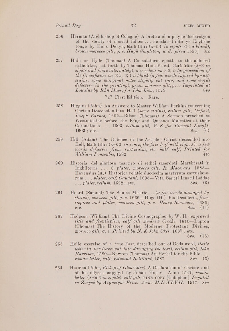 256 Herman (Archbishop of Cologne) A brefe and a playne declaratyon of the dewty of maried folkes... translated into ye Englishe tonge by Hans Dekyn, black letter (A-c 4 én ecghts, 04 a blank), brown morocco gilt, g. e. Hugh Singleton, n. d. circa 1553] 8vo 257 Hide or Hyde (Thomas) A Consolatorie epistle to the afflicted catholikes, set forth by Thomas Hide Priest, black letter (A-K in eights and fours alternately), a woodcut on K 2, a large woodcut of the Crucifiaion on K 3, K4 a blank (a few words injured by rust- stains, some marginal notes slightly cut into, and some words defective in the printing), green morocco gilt, g. e. Imprinted at Louaine by Lohn Maes, for Iohn Lion, 1579 8v0 *,* First Edition. Rare. 258 Higgins (John) An Answere to Master William Perkins concerning Christs Descension into Hell (some stains), vellum gilt, Oxford, loseph Barnes, 1602—Bilson (Thomas) A Sermon preached at Westminster before the King and Queenes Maiesties at their Coronations ... 1603, vellum gilt, V.S. for Clement Knight, 1603 ; etc. 8vo. (6) 259 Hill (Adam) The Defence of the Article: Christ descended into Hell, black letter (A-S 2 in fours, the first leaf with sign. A), a jew words defective from rust-stains, ete. half calf, Printed jor William Ponsonbie, 1592 4to 260 Historia del glorioso martiro di sedici sacerdoti Martirizati in Inghilterra ... 6 plates, morocco gilt, In Macerata, 1583— Havensius (A.) Historica relatio duodecim martyrum cartusiano- rum... plates, calf, Gaudani, 1608—Vita Sancti Ignatii Loidae ... plates, vellum, 1622; ete. 8vo. (6) 261 Hoard (Samuel) The Soules Miserie...(a few words damaged by stains), morocco gilt, g. e. 1636—Hugo (H.) Pia Desideria, fron- tispiece and plates, morocco gilt, g.e. Henry Bonwicke, 1686 ; ete. 8vo. (14) Hodgson (William) The Divine Cosmographer by W. H., engraved title and frontispiece, calf gilt, Andrew Crooke, 1640—lLupton (Thomas) The History of the Moderne Protestant Divines, morocco gilt, g. e. Printed by N. &amp; John Okes, 1637 ; ete. 8v0. (15) bo or) bo 963 Holie exercise of a true Fast, described out of Gods word, ztalic letter (a few leaves cut into damaging the text), vellum gilt, Iohn Harrison, 1580—Newton (Thomas) An Herbal for the Bible .. . roman letter, calf, Edmund Bollifant, 1587 8vo. (3) 9364 Hooper (John, Bishop of Gloucester) A Declaration of Christe and of his offyee compylyd by Johan Hoper. Anno 1547, roman letter (A—m 6 in eights), calf gilt, FINE Copy [Colophon] Prynted in Lvrych by Avgustyne Fries. Anno M.DXLVIT. 1547. 8vo