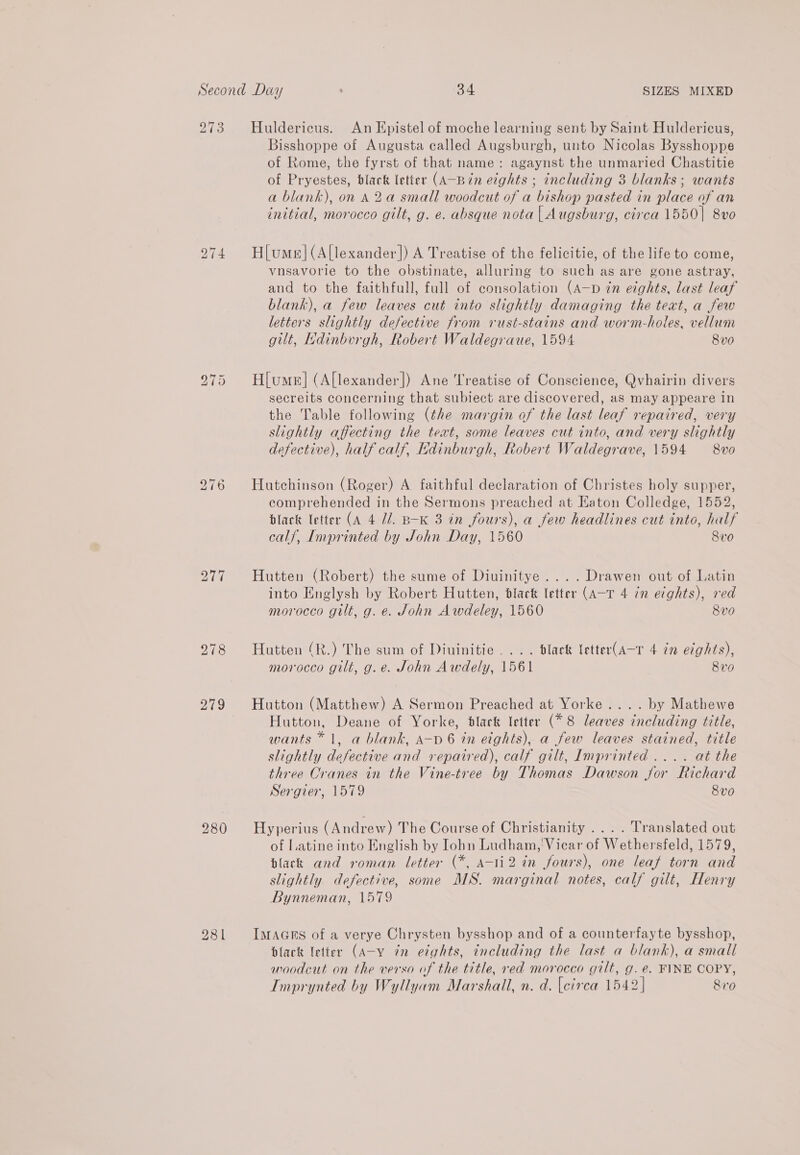 213 iB ws) a ese bo ~I BK bo ~I oO bo ~I =I 278 Huldericus. An Epistel of moche learning sent by Saint Huldericus, Bisshoppe of Augusta called Augsburgh, unto Nicolas Bysshoppe of Rome, the fyrst of that name: agaynst the unmaried Chastitie of Pryestes, black letter (A-Bin eights ; including 3 blanks ; wants a blank), on 82a small woodcut of a bishop pasted in place of an initial, morocco gilt, g. e. absque nota | Augsburg, circa 1550| 8vo H[ume|(Allexander]) A Treatise of the felicitie, of the life to come, vnsavorie to the obstinate, alluring to such as are gone astray, and to the faithfull, full of consolation (A—p zn eights, last leaf blank), a few leaves cut into slightly damaging the text, a few letters slightly defective from rust-stains and worm-holes, vellum gilt, Ndinbvurgh, Robert Waldegraue, 1594 8v0 H[ume]| (A[lexander]) Ane Treatise of Conscience, Qvhairin divers secreits concerning that subiect are discovered, as may appeare in the Table following (the margin of the last leaf repaired, very slightly affecting the teat, some leaves cut into, and very slightly defective), half calf, Edinburgh, Robert Waldegrave, 1594 8vo Hutchinson (Roger) A faithful declaration of Christes holy supper, comprehended in the Sermons preached at Eaton Colledge, 1552, black letter (A 4 Ud. B-K 3 in fours), a few headlines cut into, half calf, Imprinted by John Day, 1560 8v0 Hutten (Robert) the sume of Diuinitye....Drawen out of Latin into Englysh by Robert Hutten, black letter (A-T 4 in eights), red morocco gilt, g. e. John Awdeley, 1560 Sve Hutten (R.) The sum of Diuinitie.... black letter(A-r 4 in eights), morocco gilt, g.e. John Awdely, 1561 8v0 Hutton (Matthew) A Sermon Preached at Yorke.... by Mathewe Hutton, Deane of Yorke, black letter (*8 leaves including title, wants * 1, a blank, A-p 6 in eights), a few leaves stained, title slightly defective and repaired), calf gilt, Imprinted .... at the three Oranes in the Vine-tree by Thomas Dawson jor Richard Sergier, 1579 8vo Hyperius (Andrew) The Course of Christianity .... Translated out of Latine into English by Iohn Ludham, Vicar of Wethersfeld, 1579, black and roman letter (*, A-1i2 in fours), one leaf torn and slightly defective, some MS. marginal notes, calf gilt, Henry Bynneman, 1579 IMAGES of a verye Chrysten bysshop and of a counterfayte bysshop, black letter (A-y 7n etghts, including the last a blank), a small woodcut on the verso of the title, red morocco gilt, g. e. FINE COPY, Imprynted by Wyllyam Marshall, n. d. [eirca 1542] 810