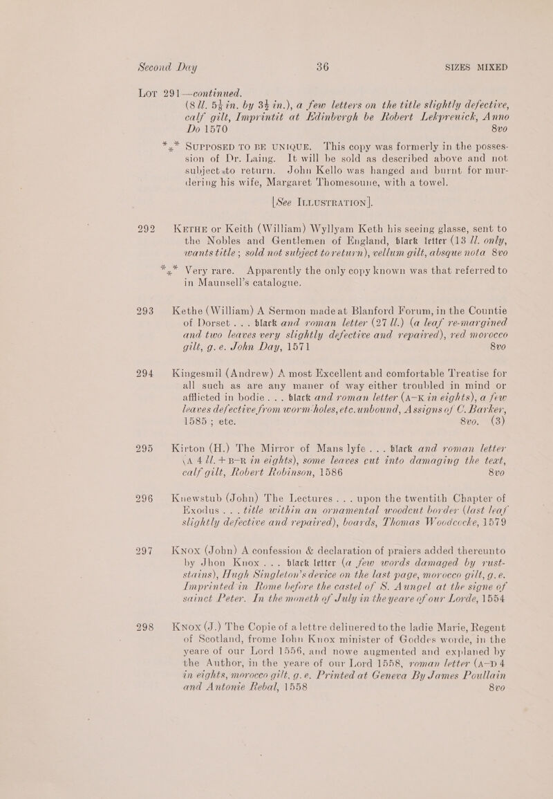 Lor 291—continued. (S11. 5tin. by 34 in.), a few letters on the title slightly defective, calf gilt, Imprintit at Edinburgh be Robert Lekpreuich, Anno Do 1570 8v0 *,* SUPPOSED TO BE UNIQUE. This copy was formerly in the posses- sion of Dr. Laing. It will be sold as described above and not subjectsto return. John Kello was hanged and burnt for mur- dering his wife, Margaret 'Thomesoune, with a towel. |See ILLUSTRATION |]. KerHe or Keith (William) Wyllyam Keth his seeing glasse, sent to the Nobles and Gentlemen of England, black letter (13 Jl. only, wants title; sold not subject toreturn), vellum gilt, absque nota 8vo b CO bo *,* Very rare. Apparently the only copy known was that referred to in Maunsell’s catalogue. 293 Kethe (William) A Sermon madeat Blanford Forum, in the Countie of Dorset... black and roman letter (27 Ul.) (a leaf re-margined and two leaves very slightly defective and repaired), red morocco gilt, g.e. John Day, 1571 8v0 294 Kingesmil (Andrew) A most Excellent and comfortable Treatise for all such as are any maner of way either troubled in mind or afflicted in bodie... black and roman letter (A-K in eights), a few leaves defective from worm-holes, etc.unbound, Assigns of C. Barker, 1585 ; ete. Svo. (3) bo ie) Or Kirton (H.) The Mirror of Mans lyfe... black and roman letter \A 471.+ B-R in eights), some leaves cut into damaging the teat, calf gilt, Robert Robinson, 1586 8vo 296 Knewstub (John) The Lectures... upon the twentith Chapter of Hxodus... title within an ornamental woodcut border (last leat slightly defective and repaired), boards, Thomas Woodcecke, 1579 297 Knox (John) A confession &amp; declaration of praiers added thereunto by Jhon Knox... black letter (a few words damaged by rust- stains), Hugh Singleton’s device on the last page, morocco gilt, g.é. Imprinted in Rome before the castel of S. Aungel at the signe of sainct Peter. In the moneth of July in the yeare of our Lorde, 1554 298 Knox (J.) The Copie of alettre deliuered to the ladie Marie, Regent of Seotland, frome Iohn Knox minister of Goddes worde, in the yeare of our Lord 1556, and nowe augmented and explaned by the Author, in the yeare of our Lord 1558, roman letter (A—D 4 in eights, morocco gilt, g.e. Printed at Geneva By James Poullain and Antonie Rebal, 1558 8vo