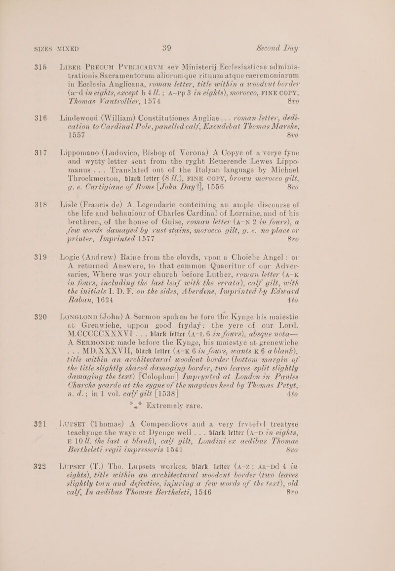 315 316 Si 318 319 320 321 322 LipER PRECUM PVBLICARVM sev Ministerij Ecclesiasticae adminis- trationis Sacramentorum aliorumque rituum atque caeremoniarum in Ecclesia Anglicana, roman letter, title within a woodcut border (a—-d in eights, eacept b 411.; A—pp 3 in eights), morocco, FINE COPY, Thomas Vautrollier, 1574 8vo Lindewood (William) Constitutiones Angliae... s0man letter, dedi- cation to Cardinal Pole, panelled calf, Excudebat Thomas Marshe, Ba oy 8vo Lippomano (Ludovico, Bishop of Verona) A Copye of a verye fyne and wytty letter sent from the ryght Reuerende Lewes Lippo- manus... Translated out of the Italyan language by Michael Throckmerton, black letter (8 //.), FINE COPY, brown morocco gilt, g. e. Curtigiane of Rome | John Day 2], 1556 8v0 Lisle (Francis de) A Legendarie conteining an ample discourse of the life and behauiour of Charles Cardinal of Lorraine, and of his brethren, of the house of Guise, roman letter (A—N 2 in fours), a Sew words damaged by rust-stains, morocco gilt, g. e. no place or printer, Imprinted 1577 8vo Logie (Andrew) Raine from the clovds, vpon a Choiche Angel: or A returned Answere, to that common Quaeritur of our Adver- saries, Where was your church before Luther, roman letter (A-K in fours, including the last leaf with the errata), calf gilt, with the initials 1. D. F. on the sides, Aberdene, Imprinted by Edward Raban, 1624 4to LONGLOND (John) A Sermon spoken be fore the Kynge his maiestie at Grenwiche, uppon good -fryday: the yere of our Lord. M.CCCCCXXXVI.. . black letter (A-1L 6 tn fours), absque nota— A SERMONDE made before the Kynge, his maiestye at grenewiche ... MD.XXXVIL, black letter (A-K 6 in fours, wants K 6 a blank), title within an architectural woodcut border (bottom margin of the title slightly shaved damaging border, two leaves split slightly damaging the text) [Colophon] Imprynted at London in Paules Churche yearde at the sygne of the maydens heed by Thomas Petyt, n.d.; in 1 vol. calf gilt [1538] 4to *.* Txtremely rare. _LUPSET (Thomas) A Compendiovs and a very frvtefvl treatyse teachynge the waye of Dyenge well... black letter (A—D zn eights, E107. the last a blank), calf gilt, Londini ex aedibus Thomae Bertheleti vegit impressoris 1541 8vo Lupset (T.) Tho. Lupsets workes, black letter (A-z; Aa-pd 4 in eights), title within an architectural woodcut border (two leaves slightly torn and defective, injuring a few words of the teat), old calf, In aedibus Thomae Berthelet?, 1546 8v0