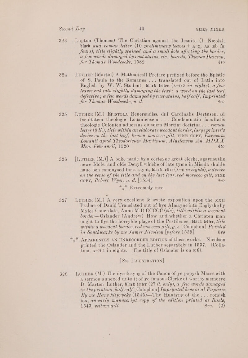 323 327 328 black and roman letter (10 preliminary leaves + A-Z, Aa-Bb in fours), title slightly stained and a small hole affecting the border, a few words damaged by rust-stains, etc., boards, Thomas Dawson, tor Thomas Woodcocke, 1582 4to of 8. Paule to the Romanes ... translated out of Latin into English by W. W. Student, black letter (A—pD 3 in etghts), a few leaves cut into slightly damaging the teat ; a word on the last leaf defective ; a few words damaged by rust-stains, half calf, Imprinted Jor Thomas Woodcocke, n. d. 8v0 facultatem theologie Louaniensem ... Condemnatio facultatis theologie Colonien aduersus eiusdem Martini doctrina. ..voman letter (8 Ul.), title within an elaborate woodcut border, large printer’s device on the last leaf, brown morocco gilt, VINE Copy, Hacusum Louanii apud Theodoricum Martinum, Alustensem An. MDX X Men. Febraurii, 1520 4to newe Idole, and olde Deuyll whiche of late tyme in Misnia shulde haue ben canonysed fora saynt, black letter (A—E in ezghts), a device on the verso of the title and on the last leaf, red morocco gilt, FINE copy, Robert Wyer, n. d. [1534] 8v0 *,* Txtremely rare. Psalme of Dauid Translated out of hye Almayne into Englyshe by Myles Couerdale, Anno M.D.CCCCC (sic), title within a woodcut border—-Osiander (Andrew) How and whether a Christen man ought to flye the horryble plage of the Pestilence, black letter, ttle within a woodcut border, red morocco gilt, g. e.| Colophon] Printed in Southwarke by me James Nicolson [before 1539 | 8v0 APPARENTLY AN UNRECORDED EDITION of these works. Nicolson printed the Osiander and the Luther separately in 1537. (Colla- tion, A-H4 in eights. ‘The title of Osiander is on E 6). [See InLuSTRATION ]. a sermon annexed unto it of ye famous Clerke of worthy memorye D. Marten Luther, black {etter (27 Ul. only), a few words damaged in the printing, half calf | Colophon | Imprynted heue at al Papistes By me Hans hitprycke (1545)—The Huntyng of the... romish fox, an early manuscript copy of the edition printed at Basle, 1543, vellum gilt 8vo. (2)