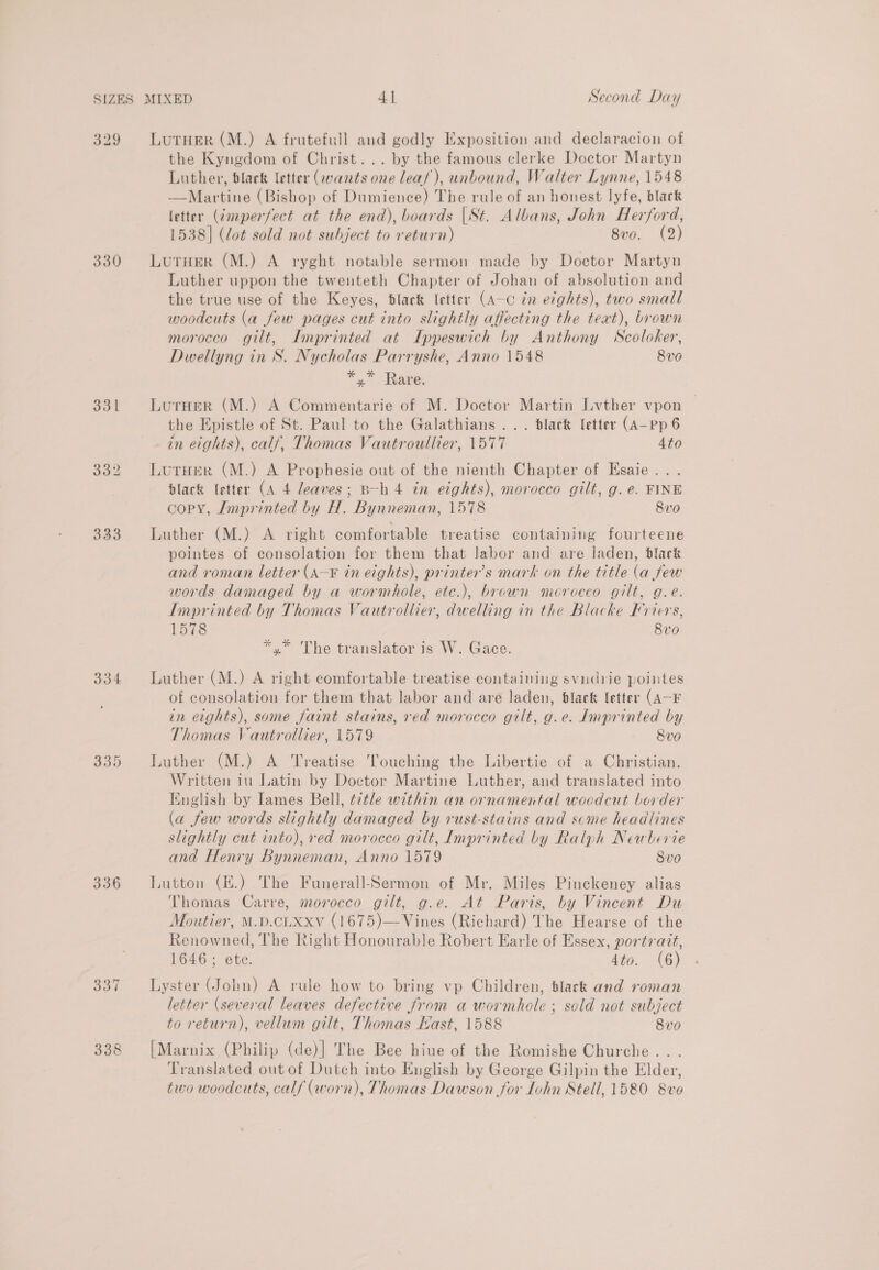 329 330 331 333 334 3359 336 338 LutHer (M.) A frutefull and godly Exposition and declaracion of the Kyngdom of Christ... by the famous clerke Doctor Martyn Luther, black letter (wants one leas), unbound, Walter Lynne, 1548 —Martine (Bishop of Dumience) The rule of an honest lyfe, black letter (@mperfect at the end), boards |St. Albans, John Herford, 1538] (lot sold not subject to return) 8vo. (2) Lutuer (M.) A ryght notable sermon made by Doctor Martyn Luther uppon the twenteth Chapter of Johan of absolution and the true use of the Keyes, black letter (A-c in etghts), two small woodcuts (a few pages cut into slightly affecting the teat), brown morocco gilt, Imprinted at Ippeswich by Anthony Scoloker, Dwellyng in S. Nycholas Parryshe, Anno 1548 8vo *,* Rare. Luruer (M.) A Commentarie of M. Doctor Martin Lvther vpon the Epistle of St. Paul to the Galathians ... black letter (A-pp 6 in eights), calf, Thomas Vautroullier, 1577 4to LurHer (M.) A Prophesie out of the nienth Chapter of Esaie... black (etter (A 4 leaves; B-h 4 in eights), morocco gilt, g.e. FINE copy, Imprinted by H. Bynneman, 1578 8v0 Luther (M.) A right comfortable treatise containing fourteene pointes of consolation for them that Jabor and are laden, black and roman letter (A—¥ in eights), printer’s mark on the title (a few words damaged by a wormhole, etc.), brown morocco gilt, g.e. Imprinted by Thomas Vautrollier, dwelling in the Blacke Friers, 1578 8vo *.* The translator is W. Gace. Luther (M.) A right comfortable treatise containing svudrie pointes of consolation for them that labor and are laden, black letter (A-F in eights), some faint stains, red morocco gilt, g.e. Imprinted by Thomas Vautrollier, 1579 8vo Luther (M.) A ‘Treatise Touching the Libertie of a Christian. Written iu Latin by Doctor Martine Luther, and translated into English by Iames Bell, ¢2tle within an ornamental woodcut border (a few words slightly damaged by rust-stains and scme headlines slightly cut into), red morocco gilt, Imprinted by Ralph Neawherie and Henry Bynneman, Anno 1579 8vo Lutton (E.) The Funerall-Sermon of Mr. Miles Pinckeney alias Thomas Carre, morocco gilt, g.e. At Paris, by Vincent Du Moutier, M.D.CLXXv (1675)—Vines (Richard) The Hearse of the Renowned, The Right Honourable Robert Earle of Essex, portrazt, 1646; ete. 4to. (6) Lyster (Jobn) A rule how to bring vp Children, black and roman letter (several leaves defective from a wormhole ; sold not subject to return), vellum gilt, Thomas Hast, 1588 8vo [Marnix (Philip (de)| The Bee hiue of the Romishe Churche .. . Translated out of Dutch into English by George Gilpin the Elder, two woodcuts, calf (worn), Thomas Dawson for Lohn Stell, 1580 8ve