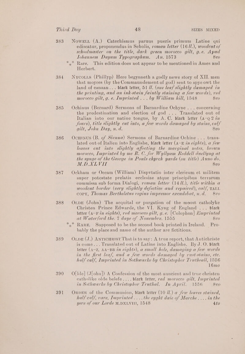383 384 385 386 387 388 389 390 391 ediscatur, proponendus in Scholis, soman letter (16 1/.), woodcut of schoolmaster on the title, dark green morocco gilt, g.e. Apud Tohannem Dayum Typographum. An. 1573 8v0 Herbert. that moyces (by the Commaundement of god) sent to spye owt the land of canaan... black letter, 51 U. (one leaf slightly damaged in the printing, and an ink-stain faintly staining a few words), red morocco gilt, g. e. Imprinted... by William hill, 1548 8v0 the predestination and election of god ... Translated out of Italian into our natiue tongue, by A. C. black letter (A-Q 2 in fours), title slightly cut into, a few words damaged by stains, calf gilt, John Day, n.d. 8v0 lated out of Italien into Englishe, black letter (A-m 2n etghts), a few leaves cut into slightly affecting the marginal notes, brown morocco, Imprinted by me R. C. for Wyllyam Reddell duellyng at the synge of the George in Pouls chyrch yarde (on title) Anno do. M.DXLVIT 8v0 super potestate prelatis ecclesiae atque principibus terrarum commissa sub forma Dialogi, roman letter (14 11.), title within a woodcut border (very slightly defective and repaired), calf, TALI. copy, Thomas Bertheletus regius impressor eacudebat, n.d. 8vo Christen Prince Edwarde, the VI. Kyng of England ... black letter (A-F in eights), red morocco gilt, g. e. [Colophon] Kmprinted at Waterford the. 7 daye of Nouembre. 1555 8v0 bably the place and name of the author are fictitious. is come... Translated out of Latine into Englishe. By J. O. black letter (A-Z, AA-BB 2n e7ghts), a small hole, damaging a few words in the first leaf, and a few words damaged by rust-stains, ete. half calf, Imprinted in Sothwarke by Christophor Trutheall, 1556 16mo catholike olde belefe.... black letter, red morocco gilt, Lnprinted in Sothwarke by Christophor Truthal. In April. 1556 RvO half calf, rare, Imprinted ....the eyght daie of Marche....in the yere of our Lorde M.DXLVI11, 1548 4to
