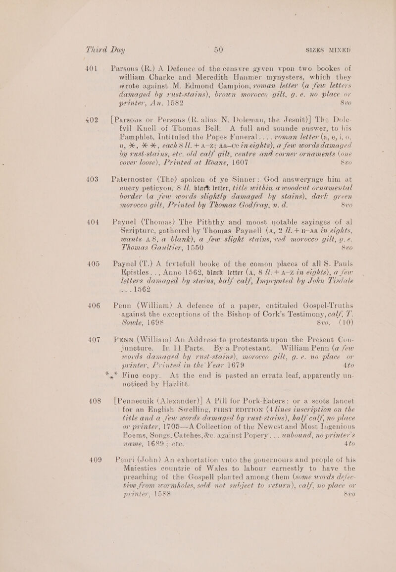 401 402 403 404 405 406 407 408 409 william Charke and Meredith Hanmer mynysters, which they wrote against M. Edmond Campion, roman letter (a few letters damaged by rust-stains), brown morocco gilt, g.e. no place or printer, An. 1582 8v0 fvll Knell of Thomas Bell. &lt;A full and sounde answer, to his Pamphlet, Intituled the Popes Funeral....s0man letter (a, e, i, 0, u, *, * %, each 8 ll. + A-z; Aa—Ce in eights), a few words damaged by rust-stains, etc. old calf gilt, centre and corner ornaments (one cover loose), Printed at Roane, 1607 Sve euery peticyon, 8 //. black letter, title within a woodcut ornamental border (a few words slightly damaged by stains), dark green morocco gilt, Printed by Thomas Godfray, n. d. 8v0 Scripture, gathered by Thomas Paynell (A, 2 d/. + B-Aa tn eights, wants A8, a blank), a few shght stains, red morocco gilt, g.e. Thomas Gaultier, 1550 Rv0 Epistles.., Anno 1562, black letter (A, 8 U/. + 4-z tn edghts), a jew letters damaged by stains, half calf, Imprynted by John Tisdale Ge against the exceptions of the Bishop of Cork’s Testimony, calf, 7. Sowle, 1698 } 8vo. (10) juncture. In Ll Parts. By a Protestant. William Penn (a few words damaged by rust-stains), morocco gilt, g.e. no place or printer, Printed in the Year 1679 4to notieed by Hazlitt. for an English Swelling, First eDrtion (4 lines inscription on the title and a few words damaged by rust-stains), half calf, no place or printer, 17T05—A Collection of the Newestand Most Ingenious Poems, Songs, Catehes, &amp;c. against Popery... unbound, no printer's name, 1689; ete. 4to Mailesties countrie of Wales to labour earnestly to have the preaching of the Gospell planted among them (some words de/ec- tive from wormholes, sold not subject to return), calf, no place or printer, 1588 Ban