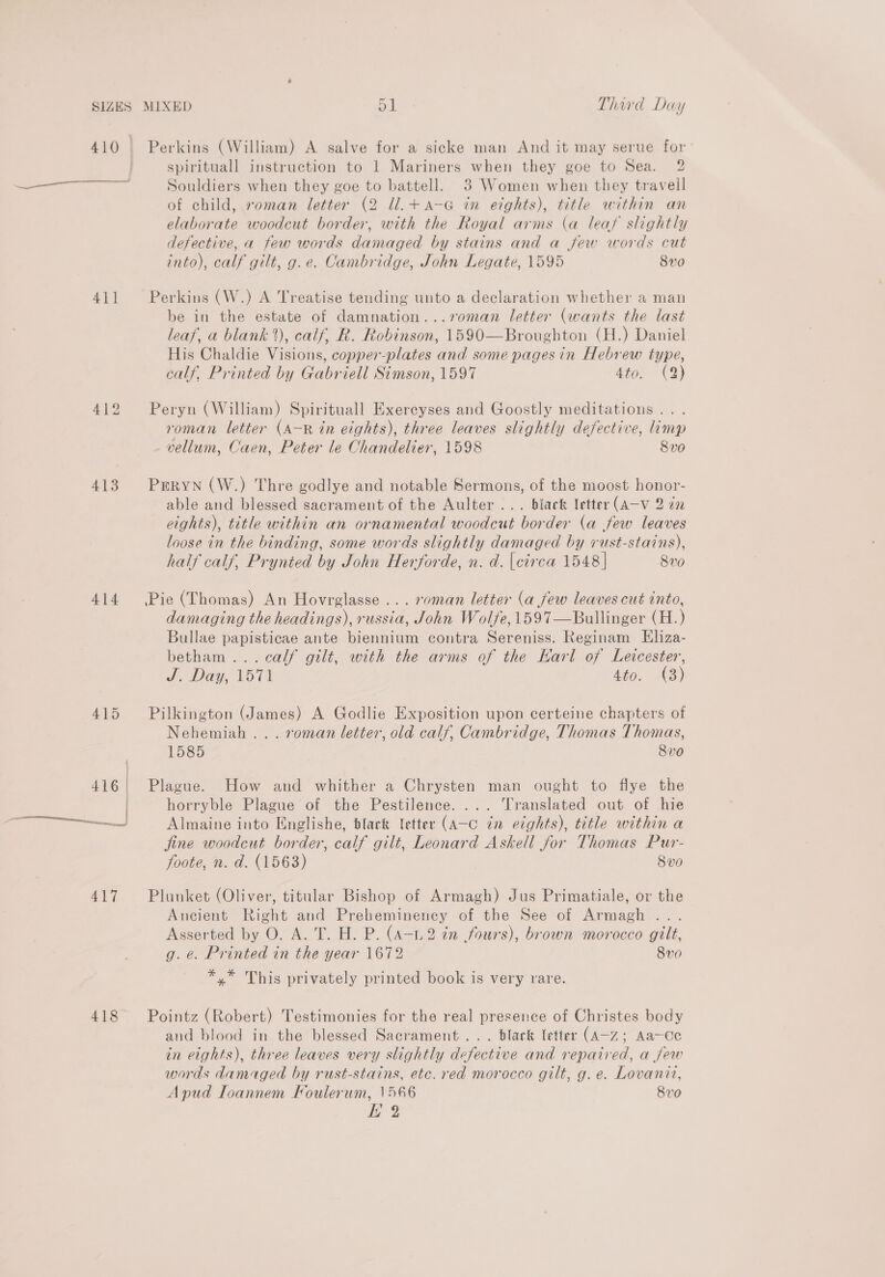 __ 411 413 414 417 418 Perkins (William) A salve for a sicke man And it may serue for spirituall instruction to 1 Mariners when they goe to Sea. 2 Souldiers when they goe to battell. 3 Women when they travell of child, roman letter (2 ll.+a-G in eights), title within an elaborate woodcut border, with the Royal arms (a leaf slightly defective, a few words damaged by stains and a few words cut into), calf gilt, g.e. Cambridge, John Legate, 1595 8x0 Perkins (W.) A Treatise tending unto a declaration whether a man be in the estate of damnation...7o0man letter (wants the last leaf, a blank), calf, R. Robinson, 1590—Broughton (H.) Daniel His Chaldie Visions, copper-plates and some pages in Hebrew type, calf, Printed by Gabriell Simson, 1597 4to. (2) Peryn (William) Spirituall Exereyses and Goostly meditations . . roman letter (A—-R in eights), three leaves slightly defective, limp vellum, Caen, Peter le Chandelier, 1598 8vo PERYN (W.) Thre godlye and notable Sermons, of the moost honor- able and blessed sacrament of the Aulter ... black letter (A-v 2 2a eights), title within an ornamental woodcut border (a few leaves loose in the binding, some words slightly damaged by rust-stains), half calf, Prynied by John Herforde, n. d. circa 1548 | 8v0 Pie (Thomas) An Hovrglasse ... roman letter (a few leaves cut into, damaging the headings), russia, John Wolfe, 1597—Bullinger (H.) Bullae papisticae ante biennium contra Sereniss. Reginam Eliza- betham ... calf gilt, with the arms of the Karl of Leicester, J. Day, 1571 4to. (3) Pilkington (James) A Godlie Exposition upon certeine chapters of Nehemiah ... roman letter, old calf, Cambridge, Thomas Thomas, 1585 8v0 Plague. How and whither a Chrysten man ought to flye the horryble Plague of the Pestilence. ... Translated out of hie Almaine into Englishe, black letter (A-c in eights), title within a jine woodcut border, calf gilt, Leonard Askell for Thomas Pur- foote, n. d. (1563) 8v0 Plunket (Oliver, titular Bishop of Armagh) Jus Primatiale, or the Ancient Right and Preheminency of the See of Armagh ... Asserted by O. A. T. H. P. (A-1.2 én fours), brown morocco gilt, g. e. Printed in the year 1672 8v0 *,* This privately printed book is very rare. Pointz (Robert) Testimonies for the real presence of Christes body and blood in the blessed Sacrament... black letter (A-z; Aa—Ce in eights), three leaves very slightly defective and repaired, a jew words damaged by rust-stains, etc. red morocco gilt, g. e. Lovanit, Apud Ioannem Foulerum, 1566 8vo