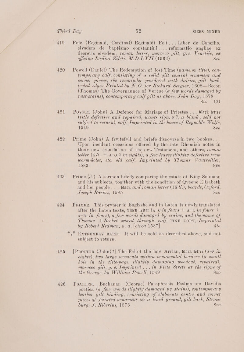 419 Pole (Reginald, Cardinal) Reginaldi Poli... Liber de Concilio, eivsdem de baptismo constantini ...reformatio angliae ex decretis eivsdem, oman letter, morocco gilt, g.e. Venetiis, ex officina Tordini Zileti, M.DLIXTII (1562) 8v0 420 Powell (Daniel) The Redemption of lost Time (name. on title), con- temporary calf, consisting of a solid gilt central ornament and corner pieces, the remainder powdered with daisies, gilt back, tooled edges, Printed by N.O. for Richard Sergier, 1608—Becon (Thomas) The Governaunce of Vertue (a few words damaged by rust-stains), contemporary calf gilt as above, John Day, 1578 8vo. (2 421 Poynet (John) A Defence for Mariage of Priestes... black letter (title defective and repaired, wants sign. F 7, a blank; sold not subject to return), calf, Imprinted in the house of Reynolde Wolfe, 1549 8v0 422 Prime (John) A frvitefvll and briefe discovrse in two bookes. . Upon incident occasions offered by the late Rhemish notes in their new translation of the new Testament, and others, oman letter (411. + A-0 2 in eights), a few leaves slightly defective from worm-holes, etc. old calf, Imprinted by Thomas Vautrollier, 1583 8v0 423 Prime (J.) A sermon briefly comparing the estate of King Solomon and his subiects, togither with the condition of Qveene Elizabeth and her people... black and roman letter (16 Ul.), boards, Oxford, Joseph Barnes, 1585 8v0 424 Primer. This prymer in Englyshe and in Laten is newly translated after the Laten texte, black letter (A-C én fours + A-L in fours + A-R in fours), a few words damaged by stains, and the name of Thomas A’BRecket scored through, calf, FINE Copy, Imprinted by Robert Redman, n. d. [cirea 1537 | 4to *.* EXTREMELY RARE. It will be sold as described above, and not subject to return. 425 [Proctor (John) ?] The Fal of the late Arrian, black letter (A—-S in eights), two large woodcuts within ornamental borders (a small hole in the title-page, slightly damaging woodcut, repaired), morocco gilt, g. e. Imprinted ...in Flete Strete at the signe of the George, by William Powell, 1549 8v0 426 PsaurreR. Buchanan (George) Paraphrasis Psalmorum Davidis poetica (a few words slightly damaged by stains), contemporary leather gilt binding, consisting of elaborate centre and corner pieces of foliated ornament on a lined ground, gilt back, Strass- burg, J. Riberius, 1575 8vo0