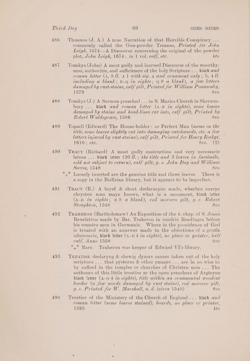 486 487 488 489 _ 490 49] 4935 494 Thuanus (J. A.) A true Narration of that Horrible Conspiracy . . . commonly called the Gun-powder Treason, Printed for John Leigh, 1674—-A Discourse concerning the original of the powder plot, John Leigh, 1674; in 1 vol. calf, ete. 4to Tomkys (John) A most godly and learned Discourse of the woorthy- ness, authoritie, and sufficiencie of the holy Scripture :.. black and roman letter (A, Sl. A1 with sig. A and ornament only; b, 4 Ul. including a blank; B—-Q in eights; Q8 a blank), a few letters damaged by rust-stains, calf gilt, Printed for William Ponnsonby, 1579 8 v0 Tomkys (J.) A Sermon preached... in S. Maries Church in Shrewes- bury ... dlack and roman letter (a—K in eights), some leaves damaged by stains and head-lines cut into, calf gilt, Printed by Robert Waldegrave, 1586 Svo Topsell (Edward) The House-holder: or Perfect Man (name on the title, some leaves slightly cut into damaging catchwords, etc. a few letters injured by rust-stains), caif gilt, Printed for Henry Rockyt, 1610; etc. Svo. (2) Tracy (Richard) A most godly enstruction and very necessarie leison ... black etter (20 Ul. ; the title and 3 leaves in facsimile, sold not subject to return), calf gilt, g. e. John Day and William Serres, 1548 Svo a copy in the Bodleian brary, but 1t appears to be imperfect. Tracy (R.) A bryef &amp; short declaracyon made, wherbye euerye chrysten man maye knowe, what is a sacrament, black ‘etter (a-B in eights; B8 a blank), red morocco gilt, g.e. Robert Stoughton, 1548 8vo TRAHERON (Bartholomew) An Exposition of the 4. chap. of S. Joans Reuelation made by Bar. Traheron in sondrie Readinges before his countre men in Germanie. Where in the prouidence of God is treated with an aunswer made to the obiections of a gentle aduersarie, black letter (A—b 4 dn eights), no place or printer, half calf, Anno 1558 8vo *,* Rare. Traheron was keeper of Edward VI’s library. TREATISE declaryng &amp; shewig dyuers causes taken out of the holy scripture ... that pyctures &amp; other ymages... are in no wise to by suffred in the temples or churches of Christen men... The authours of this little treatise ar the open preachers of Argteyne black letter (A-G 4 in eights), title within an ornamental woodcut border (a few words damaged by rust stains), red morocco gilt, g.e. Printed for W. Marshall, n. d. (circa 1540) © Siro Treatise of the Ministery of the Church of England... dlack and roman letter (some leaves stained), boards, no place or printer, 1595 4to