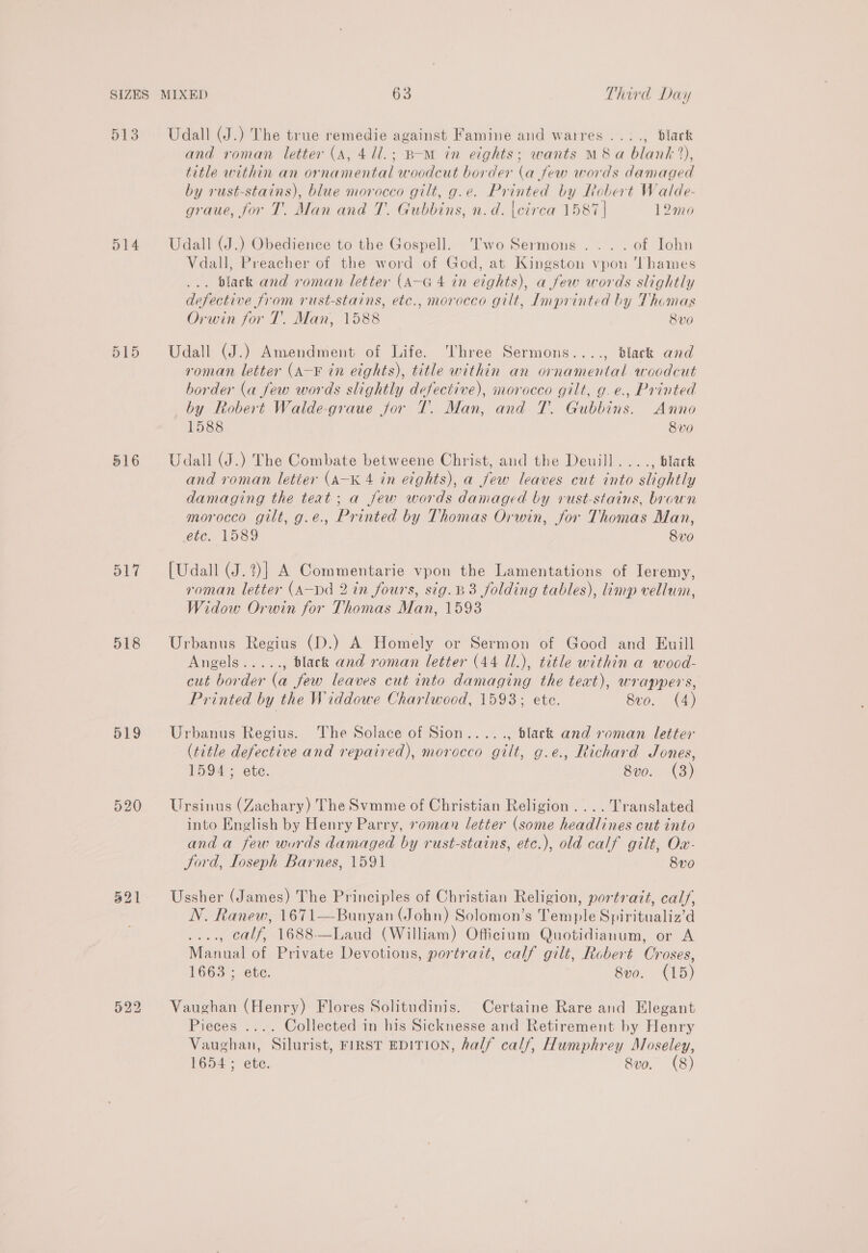 D13 ol4 515 516 517 518 519 520 321 Udall (J.) The true remedie against Famine and warres ...., black and roman letter (A, 41l.; BoM in eights; wants M8 a blank), title within an ornamental woodcut border (a few words damaged by rust-stains), blue morocco gilt, g.e. Printed by Robert Walde- graue, for T. Man and T. Gubbins, n.d. |cirea 1587 | 12mo Udall (J.) Obedience to the Gospell. Two Sermons... . of Iohn Vdall, Preacher of the word of God, at Kingston vpon ‘Thames ... Black and roman letter (A—G 4 in eights), a few words slightly defective from rust-stains, ete., morocco gilt, Imprinted by Thomas Orwin for T. Man, 1588 8vo Udall (J.) Amendment of Life. ‘Three Sermons...., black and roman letter (A-¥ in eights), title within an ornamental woodcut border (a few words slightly defective), morocco gilt, g. ¢., Printed by Robert Walde-graue jor T. Man, and T. Gubbins. Anno 1588 8v0 Udall (J.) The Combate betweene Christ, and the Deuill...., black and roman letier (A-K 4 in eights), a Jew leaves cut into slightly damaging the teat; a few words damaged by rust-stains, brown morocco gilt, g.e., Printed by Thomas Orwin, for Thomas Man, etc. 1589 8vo [Udall (J.?)] A Commentarie vpon the Lamentations of Ieremy, roman letter (A—Dd 2 in fours, sig.B3 folding tables), imp vellum, Widow Orwin for Thomas Man, 1593 Urbanus Regius (D.) A Homely or Sermon of Good and Euill Angele... , black and roman letter (44 U.), title within a wood- cut border (a few leaves cut into damaging the text), wrappers, Printed by the Widdowe Charlwocd, 1593; ete. Seo. (4) Urbanus Regius. The Solace of Sion....., black and roman letter (title defective and repaired), morocco gilt, g.e., Richard Jones, 1594; ete. 8vo. (3) Ursinus (Zachary) The Svmme of Christian Religion. ... Translated into English by Henry Parry, roman letter (some headlines cut into and a few words damaged by rust-stains, etc.), old calf gilt, Ow- Jord, Loseph Barnes, 1591 8vo Ussher (James) The Principles of Christian Religion, portrait, calf, N. Ranew, 1671—Bunyan (John) Solomon’s Temple Spiritualiz’d ...., calf, 1688-—Laud (William) Officium Quotidianum, or A Manual of Private Devotions, portrazt, calf gilt, Robert Croses, 1663 ; ete. 8vo. (15) Vaughan (Henry) Flores Solitudinis. Certaine Rare and Elegant Pieces .... Collected in his Sicknesse and Retirement by Henry Vaughan, Silurist, FIRST EDITION, half calf, Humphrey Moseley, 1654; ete. Svo. (8)