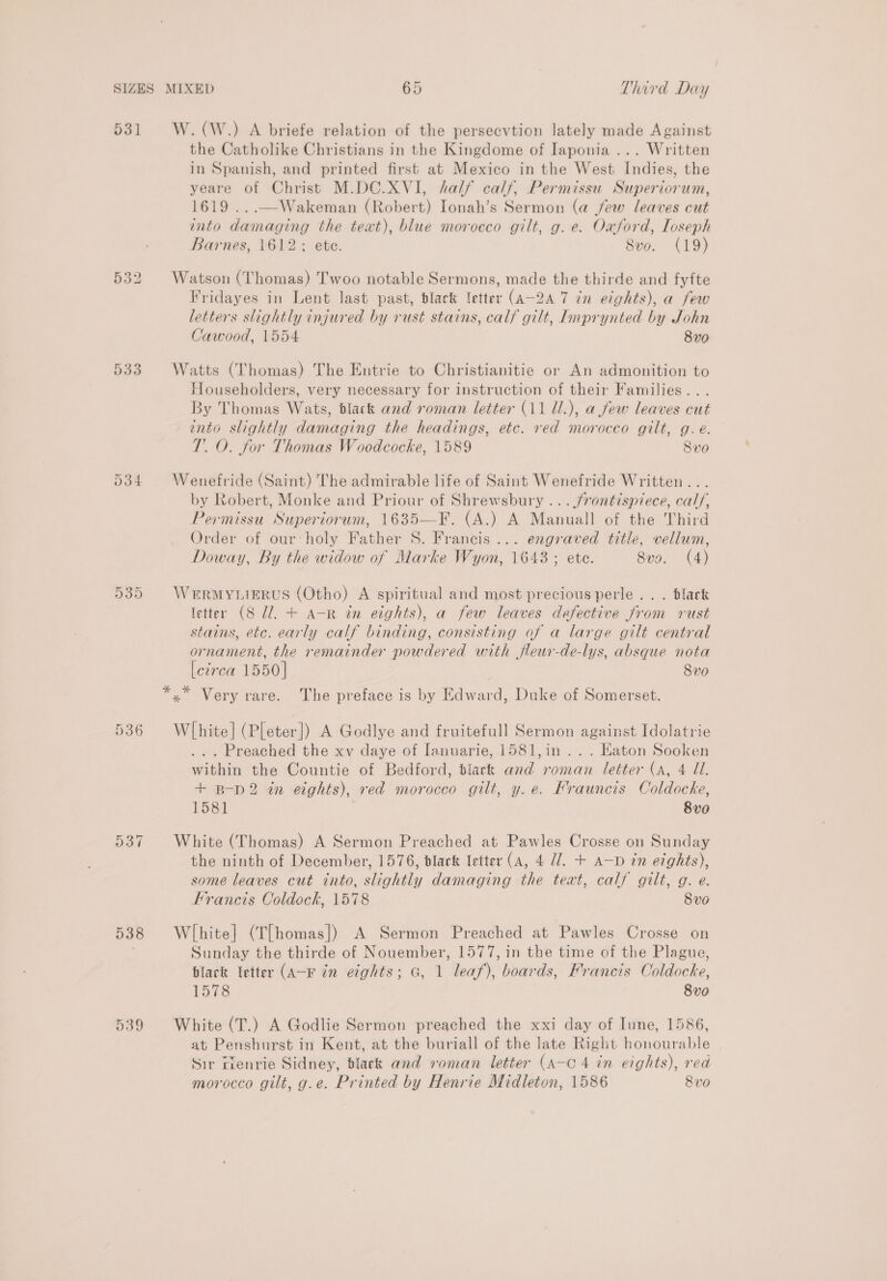 531 533 Or Os Ont 537 538 539 W.(W.) A briefe relation of the persecvtion lately made Against the Catholike Christians in the Kingdome of Japonia ... Written in Spanish, and printed first at Mexico in the West Indies, the yeare of Christ M.DC.XVI, half calf, Permissu Superiorum, 1619 ...—Wakeman (Robert) Ionah’s Sermon (a few leaves cut into damaging the text), blue moroeco gilt, g. e. Oxford, Loseph Barnes, 1612: ete. Svo. (19) Fridayes in Lent last past, black etter (aA-2A 7 in eights), a few letters slightly injured by rust stains, calf gilt, Lmprynted by John Cawood, 1554 8v0 Householders, very necessary for instruction of their Families... By Thomas Wats, black and roman letter (11 U.), a few leaves cut into slightly damaging the headings, etc. red morocco gilt, g. e. TO. for Thomas Woodcocke, 1589 8vo Wenefride (Saint) The admirable life of Saint Wenefride Written... by Robert, Monke and Priour of Shrewsbury ... frontispiece, caly, Permissu Superiorum, 1635—F. (A.) A Manuall of the Third Order of our-holy Father S. Francis... engraved title, vellum, Doway, By the widow of Marke Wyon, 1643 ; ete. 8vo. (4) WERMYLIERUS (Otho) A spiritual and most precious perle . . . black letter (8 U1. + A-R in eights), a few leaves defective from rust stains, etc. early calf binding, consisting of a large gilt central ornament, the remainder powdered with fleur-de-lys, absque nota Leirca 1550] 8vo Wlhite] (Pleter]) A Godlye and fruitefull Sermon against Idolatrie ... Preached the xv daye of [anuarie, 1581,in ... Eaton Sooken within the Countie of Bedford, black and roman letter (a, 4 Ul. + B-pD2 in eights), red morocco gilt, y.e. Frauncis Coldocke, 158] 8vo White (Thomas) A Sermon Preached at Pawles Crosse on Sunday the ninth of December, 1576, black letter (a, 4 77. + a—D in eights), some leaves cut into, slightly damaging the text, calf gilt, g. e. Francis Coldock, 1578 8 vo White] (T[homas]) A Sermon Preached at Pawles Crosse on Sunday the thirde of Nouember, 1577, in the time of the Plague, black letter (A-K in eights; G, 1 leaf), boards, Francis Coldocke, 1578 8v0 White (T.) A Godlie Sermon preached the xxi day of Iune, 1586, at Penshurst in Kent, at the buriall of the late Right honourable Sir rlenrie Sidney, dlack and roman letter (A-c 4 in eights), red morocco gilt, g.e. Printed by Henrie Midleton, 1586 8vo