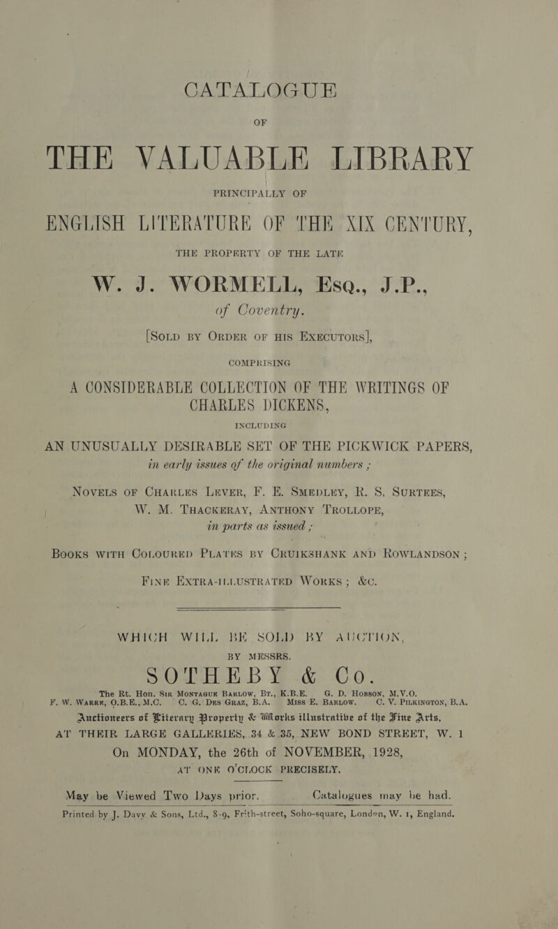 CATALOGUE OF THE VALUABLE LIBRARY PRINCIPALLY OF ENGLISH LITERATURE OF THE XIX CENTURY, THE PROPERTY OF THE LATE W. J. WORMELL, Eso., J.P.. of Coventry. [Sotp BY ORDER oF HIS ExecurTors], COMPRISING A CONSIDERABLE COLLECTION OF THE WRITINGS OF CHARLES DICKENS, INCLUDING AN UNUSUALLY DESIRABLE SET OF THE PICKWICK PAPERS, in early issues of the original numbers ; NOVELS OF CHARLES Lever, F. E. Smep.Lry, R. S, SURTEES, W. M. THACKERAY, ANTHONY PROBLORE, in parts as issued ; Books WITH COLOURED PLATES BY cae AND ROWLANDSON ; FINE EXTRA-ILLUSTRATED WORKS; &amp;C. WHICH WILL BE SOLD. BY AUCTION, BY MESSRS. SOD Weed (0-0. The Rt. Hon. Sir Monracuk Bariow, Br., K.B.E. G. D. Hosson, M.V.O. F, W. Warr#, O.B.E., M.C. C. G. Des Graz, B.A. Miss E. BARLOW. OC. V. PILKINGTON, B.A. Auctioneers of Literary Properin &amp; Works illustrative of the Fine Arts, AT THEIR LARGE GALLERIKS, .34 &amp;.35, NEW BOND STREET, W. 1 On MONDAY, the 26th of NOVEMBER, 1928, AT ONK O'CLOCK PRECISELY,  May be Viewed Two Days prior, Catalogues may be had.    Printed by J. Davy &amp; Sons, Ltd., 8-9, Frith-street, Soho-square, Londen, W. 1, England.