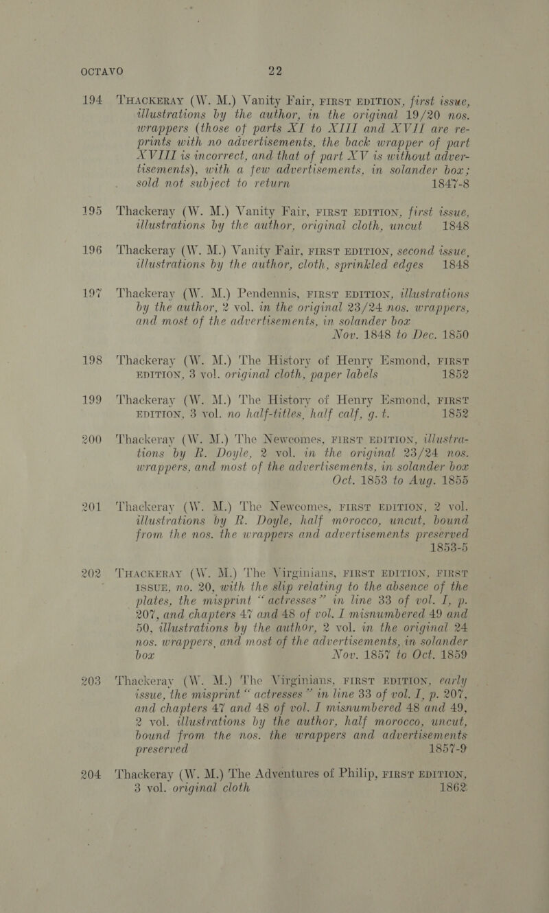 194 196 201 202 203 THACKERAY (W. M.) Vanity Fair, First EDITION, first issue, ulustrations by the author, in the original 19/20 nos. wrappers (those of parts XI to XIII and XVII are re- prints with no advertisements, the back wrapper of part XVIII is incorrect, and that of part XV is without adver- tisements), with a few advertisements, in solander box; sold not subject to return 1847-8 Thackeray (W. M.) Vanity Fair, First EDITION, first issue, ulustrations by the author, original cloth, uncut 1848 Thackeray (W. M.) Vanity Fair, riIrst EDITION, second issue, ulustrations by the author, cloth, sprinkled edges 1848 Thackeray (W. M.) Pendennis, First EDITION, tJlustrations by the author, 2 vol. wn the original 23/24 nos. wrappers, and most of the advertisements, in solander box Nov. 1848 to Dec. 1850 Thackeray (W. M.) The History of Henry Esmond, First EDITION, 3 vol. original cloth, paper labels 1852 Thackeray (W. M.) The History of Henry Esmond, First EDITION, 3 vol. no half-titles, half calf, g. t. 1852 Thackeray (W. M.) The Newcomes, First EDITION, tlustra- tions by R. Doyle, 2 vol. in the original 23/24 nos. wrappers, and most of the advertisements, in solander box Oct. 1853 to Aug. 1855 Thackeray (W. M.) The Newcomes, FIRST EDITION, 2 vol. illustrations by R. Doyle, half morocco, uncut, bound from the nos. the wrappers and advertisements preserved 1853-5 THACKERAY (W. M.) The Virginians, FIRST EDITION, FIRST ISSUE, no. 20, with the slip relating to the absence of the plates, the misprint “ actresses” in line 33 of vol. I, p. 207, and chapters 47 and 48 of vol. I misnumbered 49 and 50, illustrations by the author, 2 vol. in the original. 24 nos. wrappers, and most of the advertisements, in solander box Nov. 1857 to Oct. 1859 issue, the misprint “ actresses ~ vn line 33 of vol. I, p. 207, and chapters 47 and 48 of vol. I misnumbered 48 and 49, 2 vol. illustrations by the author, half morocco, uncut, bound from the nos. the wrappers and advertisements preserved 1857-9 Thackeray (W. M.) The Adventures of Philip, ries EDITION, 3 vol. original cloth 1862: