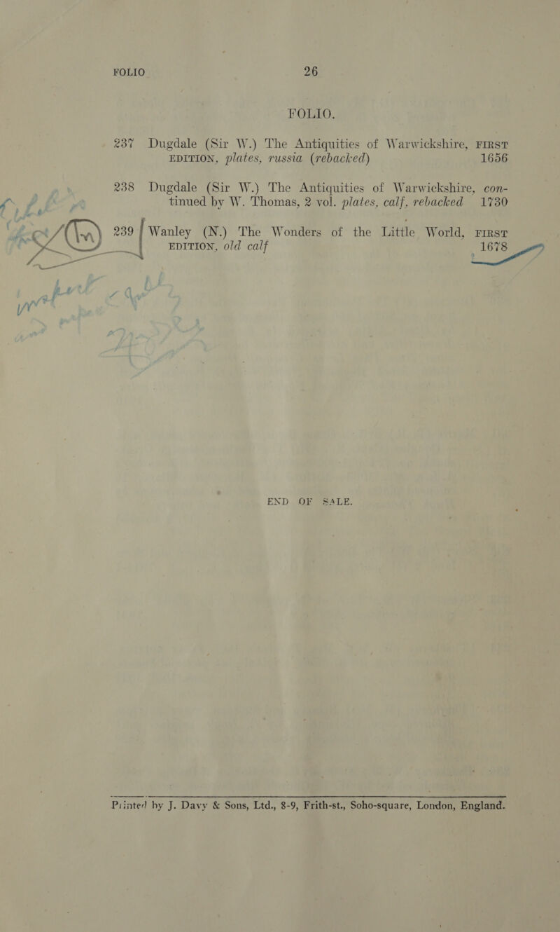 FOLIO 26 FOLIO. 237 Dugdale (Sir W.) The Antiquities of Warwickshire, FIRST EDITION, plates, russia (rebacked) 1656 238 Dugdale (Sir W.) The Antiquities of Warwickshire, con- ff fF, tinued by W. Thomas, 2 vol. plates, calf, rebacked 1730 f cox F In) 209 Wanley (N.) The Wonders of the Little World, First x_n FEE NZL I BP EDITION, old calf 1678 END OF Sea ve. Piinted by J. Davy &amp; Sons, Ltd., 8-9, Frith-st., Soho-square, London, England.