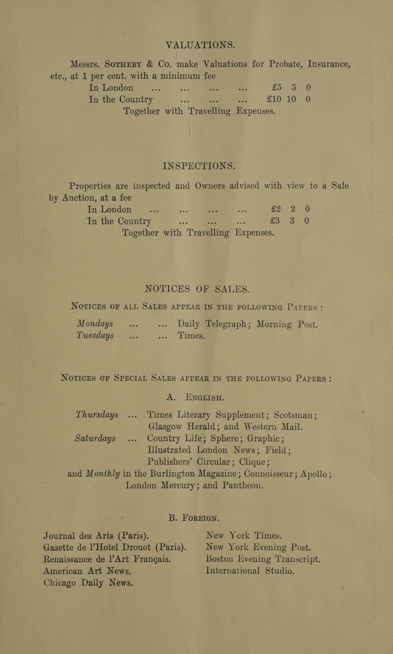 VALUATIONS. Messrs. SorHEBY &amp; Co. make Valuations for Probate, Insurance, ete., at 1 per cent. with a minimum fee In London fe ibe a es Lon pg U In the Country Fe tae ae £10 10 0 Together with Travelling Expenses. | } INSPECTIONS. Properties are inspected and Owners advised with view to a Sale by Auction, at a fee In London ae ae oe ae £2 2 0 In the Country © S ae as £3 3 0 Together with Travelling Expenses. NOTICES OF SALES. NOTICES OF ALL SALES APPEAR IN THE FOLLOWING Papers: Mondays... ... Daily Telegraph; Morning Post. Tuesdays. ... yee Lice NOTICES OF SPECIAL SALES APPEAR IN THE FOLLOWING PAPERS: A. ENGLISH. Thursdays ... ‘Times Literary Supplement; Scotsman ; Glasgow Herald; and Western Mail. Saturdays ... Country Life; Sphere; Graphic; Illustrated London News; Field; Publishers’ Circular; Clique; and Monthly in the Burlington Magazine; Connoisseur ; Apollo ; London Mercury; and Pantheon. B. Foreien. Journal des Arts (Paris). New York Times. Gazette de l’Hotel Drouot (Paris). New York Evening Post. Renaissance de Art Frangais. Boston Lvening Transcript. American Art News. International Studio. Chicago Daily News.