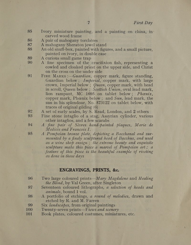 85 86 87 88 89 90 91 ‘&gt; hel 93 94 95 100 101 7 First Day Ivory miniature painting, and a painting on china, in carved wood frame A pair of mahogany torchéres A mahogany Sheraton jewel stand An old snuff-box, painted with figures, and a small picture, painted on ivory, in double case A curious small game trap A fine specimen of the crucifixion fish, representing a cowled and cloaked priest on the upper side, and Christ on the cross on the under side FrRE Marks :—Guardian, copper mark, figure standing, Guardian below; Imperial, copper mark, with large crown, Imperial below ; Queen, copper mark, with head in scroll, Queen below ; Scottish Union, oval lead mark, lion rampant, MC 1695 on tablet below; Phenix, copper mark, Phcenix below ; and Swn, lead mark, the sun in his splendour, No. 573122 on tablet below, with traces of original gilding (6) A set of early scales, by S. Read, London, and 2 others line stone intaglio of a stag, Assyrian cylinder, various other intaglios, and a few scarabs A fine pair of Sévres hand-painted plaques, Mane de Medicis and Francots I. A Pompeian bronze plate, depicting a Bacchanal and sur- mounted by a finely sculptured head of Bacchus, and used as a wine shop ensign ; the extreme beauty and exquisite sculpture make this prece a marvel of Pompetan art; a feature of this piece ts the beautiful example of riveting as done in those days ENGRAVINGS, PRINTS, &amp;c. Two large coloured prints—Mary Magdalene and Healing the Blind, by Val Green, after Singleton Seventeen coloured lithographs, a selection of heads and animals, bound 1 vol. A portfolio of etchings, a round of melodies, drawn and etched by R. and M. Farren Six landscapes, from original paintings Twenty-seven prints—Vzews and scenery Book plates, coloured costumes, miniatures, etc.