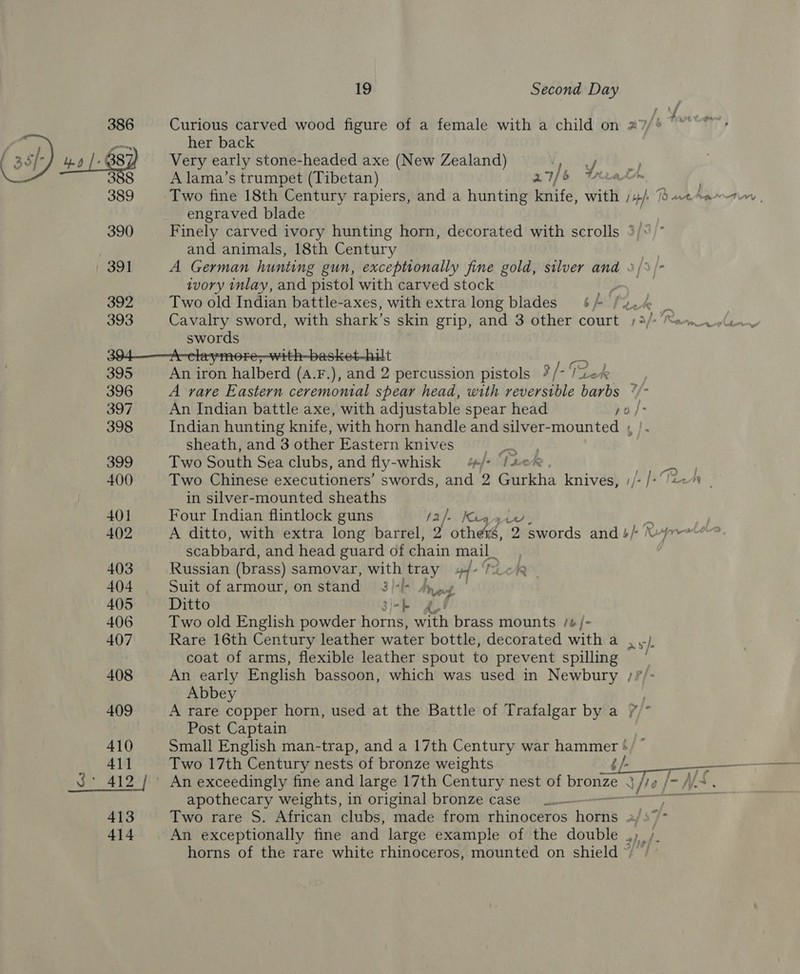 Curious carved wood figure of a female with a child on 27 f her back 386 (ot) ee 3 387) Very early stone-headed axe (New Zealand) Apt 388 A lama’s trumpet (Tibetan) 27/6 te 389 Two fine 18th Century rapiers, and a hunting knife, with tio 18 ane harrtiy , engraved blade 390 Finely carved ivory hunting horn, decorated with scrolls 3): and animals, 18th Century : 391 A German hunting gun, exceptionally fine gold, silver and 3/%/- ivory inlay, and pistol with carved stock 392 Two old Indian battle- -axes, with extra long blades yo) SO Re is 393 Cavalry sword, with shark’s skin grip, and 3 other court 1 3/+ “en lw swords 394A claymore;-with-basket-hilt 395 An iron halberd (A.F.), and 2 percussion pistols ?” [-TZLek 396 A rare Eastern ceremonial spear head, with reversible barbs * 397 An Indian battle axe, with adjustable spear head po/- 398 Indian hunting knife, with horn handle and silver-mounted , |. sheath, and 3 other Eastern knives | 399 Two South Sea clubs, and fly- -whisk 4/- Tz 400 Two Chinese executioners’ swords, and 2 Gurkha knives, ;/- /- Teen in silver-mounted sheaths 401 Four Indian flintlock guns /2/- Kaa 402 A ditto, with extra long barrel, 2 sneak 2 swords and 4/- \- scabbard, and head guard of chain mail_ 403 Russian (brass) samovar, with tray pf Te 404 Suit of armour, on stand 3)-/- vee J 405 Ditto 3)-} 406 Two old English powder horns, with brass mounts /#/- 407 Rare 16th Century leather water bottle, decorated with a . .) coat of arms, flexible leather spout to prevent spilling 408 An early English bassoon, which was used in Newbury ; Abbey 409 A rare copper horn, used at the Battle of Trafalgar by a //* Post Captain 410 Small English man-trap, and a 17th Century war hammer */ © 411 Two 17th Century nests of bronze weights j /- J°_412 / An exceedingly fine and large 17th Century nest of bronze N/7e | apothecary weights, in original bronze case _.— nay: 413 Two rare S. African clubs, made from rhinoceros houtis af 37> 414 An exceptionally fine and large example of the double , horns of the rare white rhinoceros, mounted on shield ») 