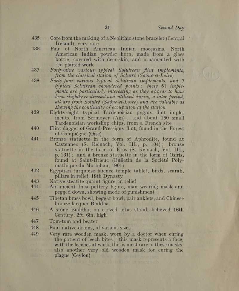 435 436 437 438 439 440 44] 442 443 444 445 446 448 449 21 Second Day Core from the making of a Neolithic stone bracelet (Central Ireland), very rare Pair of North American Indian moccasins, North American Indian powder horn, made from a glass bottle, covered with deer-skin, and ornamented with red plaited work Forty-nine various typical Solutrean flint Sci Crk from the classical station of Solutré (Saéne-et-Lotre) Forty-four various typical Solutrean implements, and 7 typical Solutrean shouldered points; these 51 tmbhle- ments are particularly interesting as they appear to have been slightly re-dressed and utilised during a later period, all are from Solutré (Sadne-et-Loire) and are valuable as showing the continuity of occupation at the station Eighty-eight typical Tardenoisian pygmy flint imple- ments, from Sermoyer (Ain); and about 150 small Tardenoisian workshop chips, from a French site Flint dagger of Grand-Pressigny flint, found in the Forest of Compiégne (Oise) Bronze statuette in the form of Aphrodite, found at Castennec (S. Reinach, Vol. III., p. 104); bronze statuette in the form of Eros (S. Reinach, Vol. III., p. 131); and a bronze statuette in the form of Osiris, found at Saint-Brieuc (Bulletin de la Société Poly- mathique du Morbihan, 1901) Egyptian turquoise faience temple tablet, birds, scarab, pillars in relief, 18th Dynasty Native steatite quaint figure, in relief An ancient Inca pottery figure, man wearing mask and pegged down, showing mode of punishment Tibetan brass bowl, beggar bowl, pair anklets, end Chinese bronze lacquer Buddha A stone Buddha, on carved lotus stand, believed 16th Century, 2ft. Gin. high Tom-tom and beater Four native drums, of various sizes Very rare wooden mask, worn by a doctor when curing the patient of leech bites ; this mask represents a face, with the leeches at work, this is most rare in these masks; also another very old wooden mask for curing the plague (Ceylon)