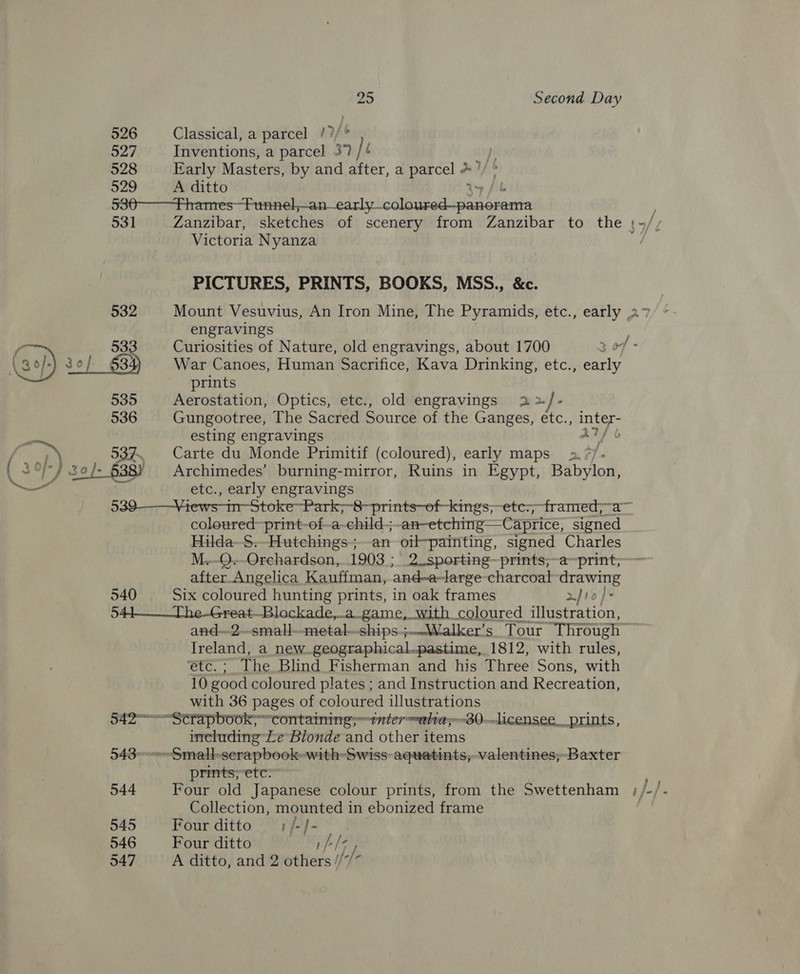526 Classical, a parcel /?/° 527 Inventions, a parcel 37 = , 528 Early Masters, by and after, a parcel + ’ 529 A ditto 530 Fhames-Funnel,—an— bd tyeccls od ssed be ontn | 531 Zanzibar, sketches of scenery from Zanzibar to the ;~/ 4/2 Victoria Nyanza PICTURES, PRINTS, BOOKS, MSS., &amp;c. 532 Mount Vesuvius, An Iron Mine, The Pyramids, etc., early 27 engravings j prints 535 Aerostation, Optics, etc., old engravings 2> } Ps 536 Gungootree, The Sacred Source of the Ganges, etc., inter- esting engravings AVP b 537. Carte du Monde Primitif (coloured), early maps 2. */ a” etc., early engravings 539-——Views-in-Stoke~-Park,-8-prints—of-kings;- -etc:; framed;~a— coloured print-of-a-child-; an-etching—Caprice, signed Hilda S. Hutchings ; an oilpainting, signed Charles M.-Q.-Orchardson,. 1903 ; 2_sporting~prints;~a~print; after Angelica Kauffman, and-a-large- charcoal drawing 540 Six coloured hunting prints, in oak frames a] 12 544___The-Great-Blockade,.a_game, with coloured illustration, and--2-small-—metal—-ships.;-—Walker’s Tour “Through Ireland, a new geographical.pastime, 1812, with rules, “etc. ; The Blind Fisherman and his Three Sons, with 10 good coloured plates ; and Instruction and Recreation, with 36 pages of coloured illustrations 542-—Strapbook; ~containing;~tnter ~ultay~30.--licensee, prints, including Le Blonde and other items 543°>-Small-serapbook-with Swiss aquatints, valentines, Baxter prints;etc: 544 Four old Japanese colour prints, from the Swettenham ;, ays Collection, mounted 1 in ebonized frame 545 Four ditto ;/-j- 546 Four ditto 547 A ditto, and 2 wikiets if //.