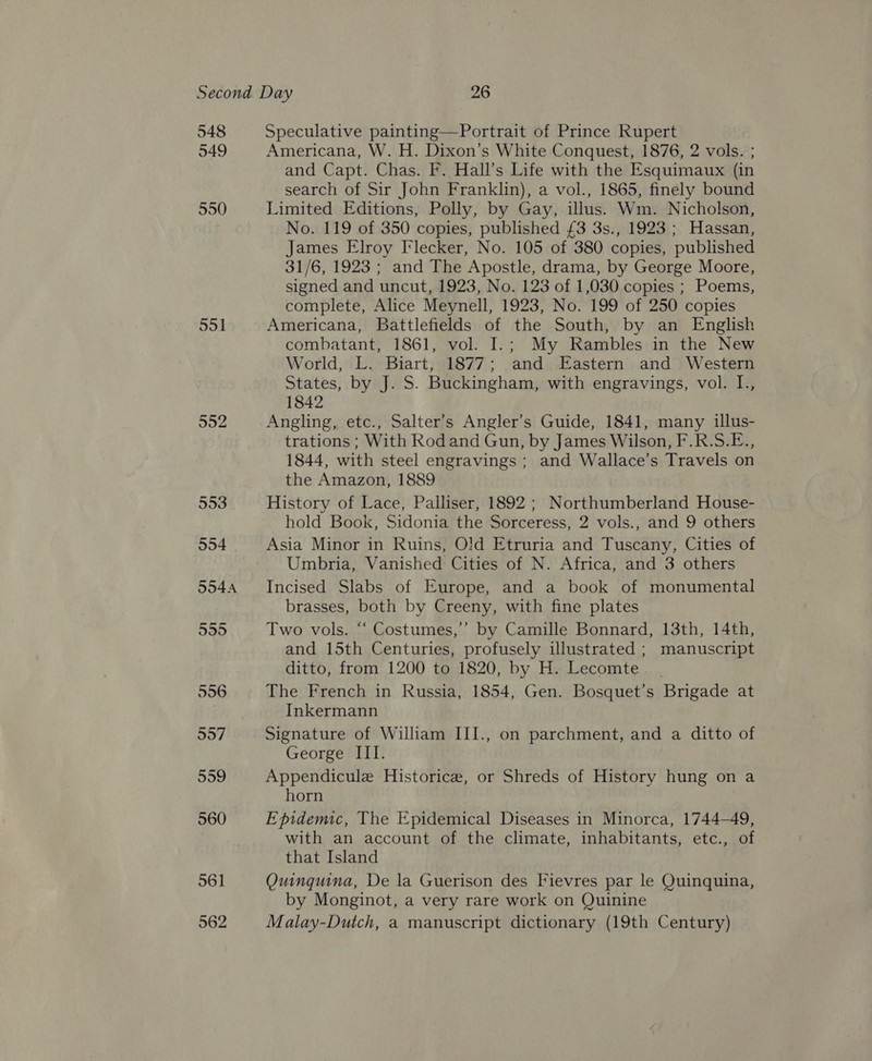 549 550 551 552 561 562 Americana, W. H. Dixon’s White Conquest, 1876, 2 vols. ; and Capt. Chas. F. Hall’s Life with the Esquimaux (in search of Sir John Franklin), a vol., 1865, finely bound Limited Editions, Polly, by Gay, illus. Wm. Nicholson, No. 119 of 350 copies, published £3 3s., 1923 ; Hassan, James Elroy Flecker, No. 105 of 380 copies, published 31/6, 1923 ; and The Apostle, drama, by George Moore, signed and uncut, 1923, No. 123 of 1,030 copies ; Poems, complete, Alice Meynell, 1923, No. 199 of 250 copies Americana, Battlefields of the South, by an English combatant, 1861, vol. I.; My Rambles in the New World, L. Biart, 1877; and Eastern and Western States, by J. S. Buckingham, with engravings, vol. I., 1842 Angling, etc., Salter’s Angler’s Guide, 1841, many illus- trations ; With Rod and Gun, by James Wilson, F.R.S.E., 1844, with steel engravings ; and Wallace’s Travels on the Amazon, 1889 History of Lace, Palliser, 1892 ; Northumberland House- hold Book, Sidonia the Sorceress, 2 vols., and 9 others Asia Minor in Ruins, Old Etruria and Tuscany, Cities of Umbria, Vanished Cities of N. Africa, and 3 others Incised Slabs of Europe, and a book of monumental brasses, both by Creeny, with fine plates Two vols. “‘ Costumes,’”’ by Camille Bonnard, 13th, 14th, and 15th Centuries, profusely illustrated ; manuscript ditto, from 1200 to 1820, by H. Lecomte. The French in Russia, 1854, Gen. Bosquet’s Brigade at Inkermann Signature of William III., on parchment, and a ditto of George III. Appendicule Historice, or Shreds of History hung on a horn Epidemic, The Epidemical Diseases in Minorca, 1744-49, with an account of the climate, inhabitants, etc., of that Island Quinquina, De la Guerison des Fievres par le Quinquina, by Monginot, a very rare work on Quinine Malay-Dutch, a manuscript dictionary (19th Century)