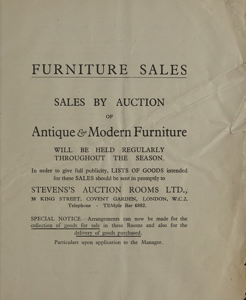 Pee IN PEUR Ee SALES SALES BY AUCTION OF Antique &amp; Modern Furniture WILL BE HELD REGULARLY THROUGHOUT THE SEASON. In order to give full publicity, LISTS OF GOODS intended for these SALES should be sent in promptly to STEVENS’S AUCTION ROOMS LTD., 38 KING STREET, COVENT GARDEN, LONDON, W.C.2. Telephone - TEMple Bar 6882. SPECIAL NOTICE.—Arrangements can now be made for the collection of goods for sale in these Rooms and also for the delivery of goods purchased. Particulars upon application to the Manager.