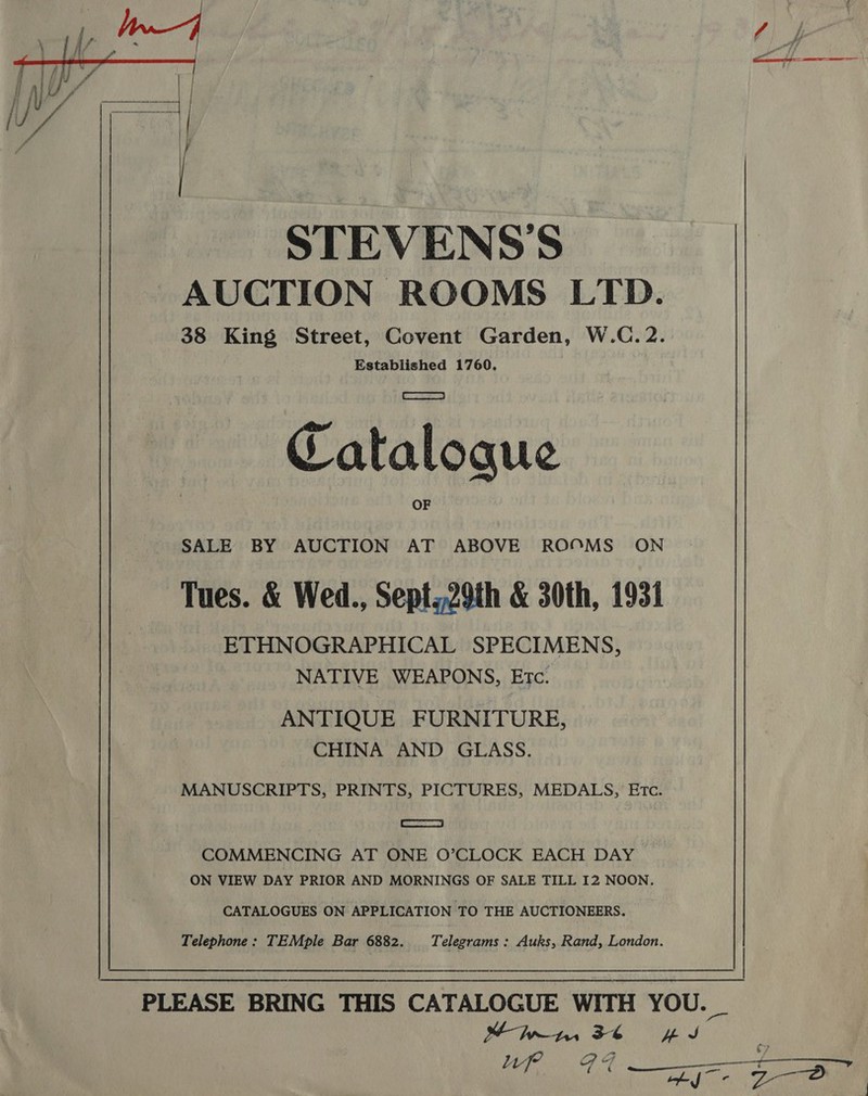   STEVENS'S AUCTION ROOMS LTD. 38 King Street, Covent Garden, W.C. 2. Established 1760. Catalogue SALE BY AUCTION AT ABOVE ROOMS ON Tues. &amp; Wed., Sept,,29th &amp; 30th, 1931 ETHNOGRAPHICAL SPECIMENS, NATIVE WEAPONS, Etc. ANTIQUE FURNITURE, CHINA AND GLASS. MANUSCRIPTS, PRINTS, PICTURES, MEDALS, Etc. —S COMMENCING AT ONE O’CLOCK EACH DAY ON VIEW DAY PRIOR AND MORNINGS OF SALE TILL I2 NOON, CATALOGUES ON APPLICATION TO THE AUCTIONEERS. Telephone: TEMple Bar 6882. Telegrams: Auks, Rand, London. PLEASE BRING THIS CATALOGUE WITH YOU. _ Mbynm, 36 iy Up GF +&gt; thf. \ Dae aes |  