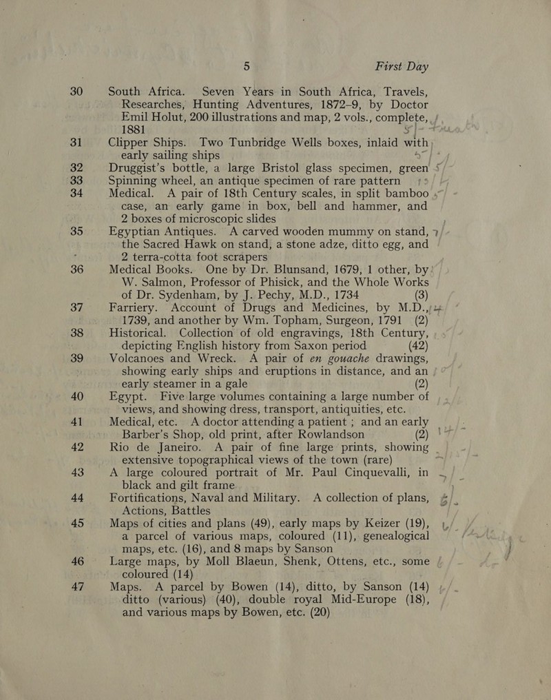 31 32 33 34 35 36 37 38 39 40 4] 42 43 44 45 46 47 5 First Day Researches, Hunting Adventures, 1872-9, by Doctor Emil Holut, 200 illustrations and map, 2 vols., gees: tek 1881 Clipper Ships. Two Ponies Wells boxes, inlaid with early sailing ships | Druggist’s bottle, a large Bristol glass specimen, green 4 Spinning wheel, an antique specimen of rare pattern case, an early game in box, bell and hammer, and 2 boxes of microscopic slides Egyptian Antiques. A carved wooden mummy on stand, the Sacred Hawk on stand, a stone adze, ditto egg, and 2 terra-cotta foot scrapers Medical Books. One by Dr. Blunsand, 1679, 1 other, by: W. Salmon, Professor of Phisick, and the Whole Works of Dr. Sydenham, by J. Pechy, M.D., 1734 (3) Farriery. Account of Drugs and Medicines, by M.D., 1739, and another by Wm. Topham, Surgeon, 1791 (2) Historical. Collection of old engravings, 18th Century, depicting English history from Saxon period (42) Volcanoes and Wreck. A pair of en gouache drawings, showing early ships and eruptions in distance, and an early steamer in a gale (2) Egypt. Five large volumes containing a large number of views, and showing dress, transport, antiquities, etc. Medical, etc. A doctor attending a patient ; andanearly | Barber’s Shop, old print, after Rowlandson (2)! Rio de Janeiro. A pair of fine large prints, showing extensive topographical views of the town (rare) A large coloured portrait of Mr. Paul Cinquevalli, in black and gilt frame. Fortifications, Naval and Military. A collection of plans, Actions, Battles Maps of cities and plans (49), early maps by Keizer (19), a parcel of various maps, coloured (11), genealogical maps, etc. (16), and 8 maps by Sanson ) Large maps, by Moll Blaeun, Shenk, -Ottens, etc., some coloured (14) Maps. A parcel by Bowen (14), ditto, by Sanson (14) ditto (various) (40), double royal Mid-Europe (18), and various maps by Bowen, etc. (20)