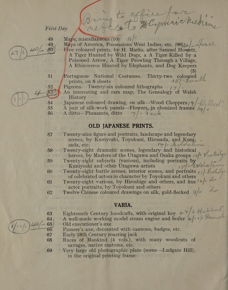 }  ’ f y y fs ; | ‘ h i P C_. F | ha ~ : y, f ¢ 4 6 q 4 BCs INVA &amp;Y hue a | Cin, / &amp; ‘ / 7 \ / First Day 48 Maps, miscellanieoits (10) It if ay. ps of America, Possessions West Indies, etc. »/_ dh Wer es - 60) ‘Five coloured: prints, by H. Marks, after’ Sanntel Hes tt; ee a il - A Tiger Hunted by Wild Dogs, a A Tiger Killed by a . - Poisoned Arrow, A Tiger Prowling Through a Village, A Rhinoceros Hunted by Elephants, and Dog Keepers ; (5) 51 ‘Portuguese National Costumes. Thirty-two coloured rf ! prints, on 8 sheets LS] Fare Pigeons. Twenty-six coloured lithographs »~ An interesting and rare map, The Genealogy of Welsh OP ICES  History Japanese coloured drawing, on silk—Wood Choppers ; 9 / 55 A pair of silk-work panels—Flowers,in ebonized frames / Lp] o -56.-.:A ditto—Pheasants, ditto yzi- | nete OLD JAPANESE PRINTS. 57 Twenty-nine figure and portraits, landscape and legendary scenes, by Kuniyoshi, Liste es dette Hirosada, and Kuni; oe sada, etc. . tf. 4 tele —_~ 58... Twenty-eight dramatic scenes, legendary and historical A kel ; to heroes, by Masters of the Utagawa and Osaka groups +3/* 389 Twenty-eight subjects (various), including portraits ye pa a | | Kuniyoshi and other Utagawa artists 1 $7 aM 60. ° Twenty-eight battle scenes, interior scenes, and poreatts 1) 7 elu of celebrated actors in character by Toyokuni and others 61 Twenty-eight various, by Hiroshige and others, and fine oy > et actor portraits, by Toyokuni and others ) 62 Twelve Chinese coloured drawings on silk, gold-flecked %/- VARIA. f / | s f fistiteaan Century Bandcitist with original key #?/ » He 2 A well-made working model steam engine and boiler | 2 fis} oF os 64 } / of tfo/- ; 65) Old executioner’s axe \ | oe Pioneer’s axe, decorated with cannons, badges, etc. he Early 18th Century roasting jack 68 Races of Mankind (4 vols.), with many woodcuts Bs savages, native customs, etc. 69 Very large old photographic plate a Hill), in the original printing frame: