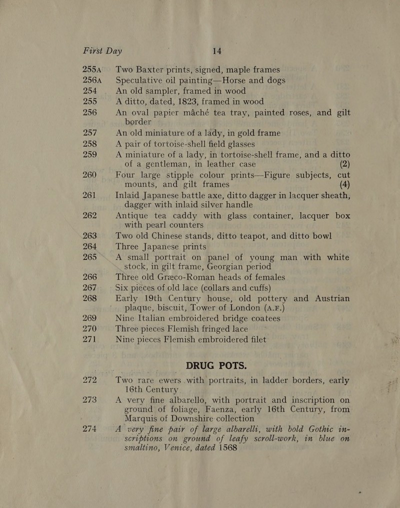 255A 256A 254 255 256 Two Baxter prints, signed, maple frames Speculative oil painting—Horse and dogs An old sampler, framed in wood A ditto, dated, 1823, framed in wood An oval papier maché tea tray, painted roses, and gilt border An old miniature of a lady, in gold frame A pair of tortoise-shell field glasses A miniature of a lady, in tortoise-shell frame, and a ditto of a gentleman, in leather case (2) Four large stipple colour prints—Figure subjects, cut mounts, and gilt frames 4 Inlaid Japanese battle axe, ditto dagger in lacquer sheath, dagger with inlaid silver handle Antique tea caddy with glass container, lacquer box with pearl counters Two old Chinese stands, ditto teapot, and ditto bowl Three Japanese prints A small portrait on panel of young man with white stock, in gilt frame, Georgian period Three old Greeco-Roman heads of females Six pieces of old lace (collars and cuffs) Early 19th Century house, old pottery and Austrian plaque, biscuit, Tower of London (A.F.) Nine Italian embroidered bridge coatees Three pieces Flemish fringed lace Nine pieces Flemish embroidered filet DRUG POTS. Two rare ewers .with portraits, in ladder borders, early 16th Century. A very fine albarello, with portrait and inscription on ground of foliage, Faenza, early 16th Century, from Marquis of Downshire collection scriptions on ground of leafy scroll-work, in blue on smaltino, Venice, dated 1568
