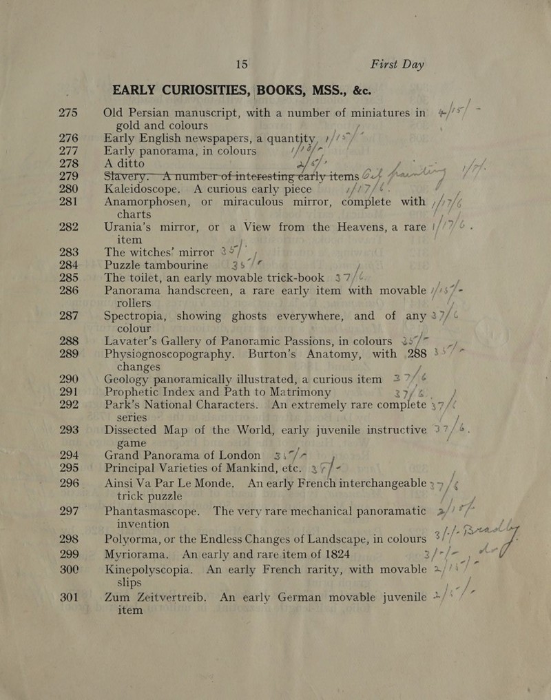 275 276 277 278 279 280 281 282 283 284 285 286 287 288 289 290 291 292 293 294 295 298 299 300 301 15 First Day EARLY CURIOSITIES, BOOKS, MSS., &amp;c. gold and colours | Early English newspapers, a quan yi pis” Early panorama, in colours 4 afr r A ditto 2 “/ A tiumber-of- interesting-early items ¢ Ow Kaleidoscope. A curious early piece if i Anamorphosen, or miraculous mirror, Baal with / hy charts item The witches’ mirror 3° Puzzle tambourine 3 5 Je j The toilet, an early movable trick-book 37/¢ | Panorama handscreen, a rare early item with movable //’s7 rollers colour Lavater’s Gallery of Panoramic Passions, in colours ¥%: y/r changes / Geology panoramically illustrated, a curious item + 7/ é Pr ophetic Index and Path to Ma trimony series game Grand Panorama of London 3337/7 Principal Varieties of Mankind, etc. 2 / “ trick puzzle invention Myriorama. An early and rare item of 1824 ape slips item o,