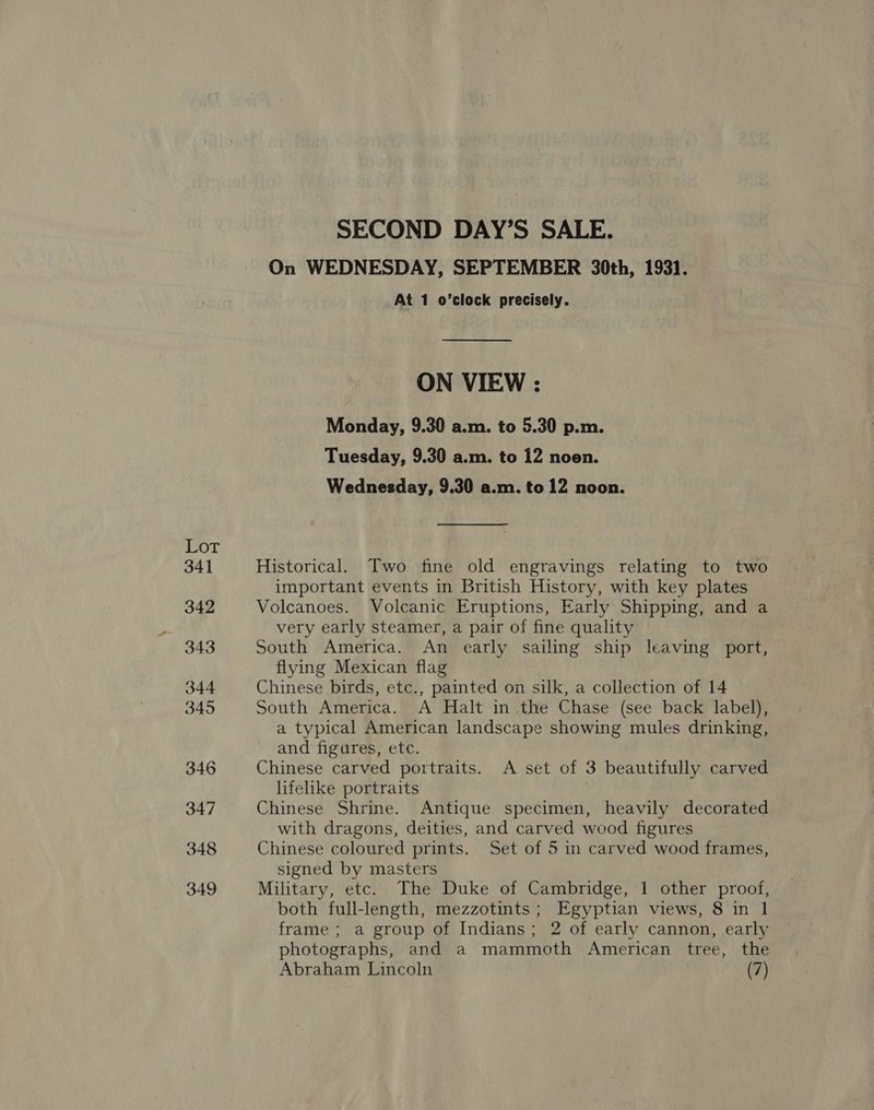 Lot 341 342 343 344 345 346 347 348 349 SECOND DAY’S SALE. On WEDNESDAY, SEPTEMBER 30th, 1931. At 1 o’clock precisely. ON VIEW : Monday, 9.30 a.m. to 5.30 p.m. Tuesday, 9.30 a.m. to 12 noen. Wednesday, 9.30 a.m. to 12 noon. Historical. Two fine old engravings relating to two important events in British History, with key plates Volcanoes. Volcanic Eruptions, Early Shipping, and a very early steamer, a pair of fine quality South America. An early sailing ship leaving port, flying Mexican flag Chinese birds, etc., painted on silk, a collection of 14 South America. A Halt in the Chase (see back label), a typical American landscape showing mules drinking, and figures, etc. Chinese carved portraits. A set of 3 beautifully carved lifelike portraits Chinese Shrine. Antique specimen, heavily decorated with dragons, deities, and carved wood figures Chinese coloured prints. Set of 5 in carved wood frames, signed by masters Military, etc. The Duke of Cambridge, 1 other proof, both full-length, mezzotints ; Egyptian views, 8 in 1 frame ; a group of Indians; 2 of early cannon, early photographs, and a mammoth American tree, the