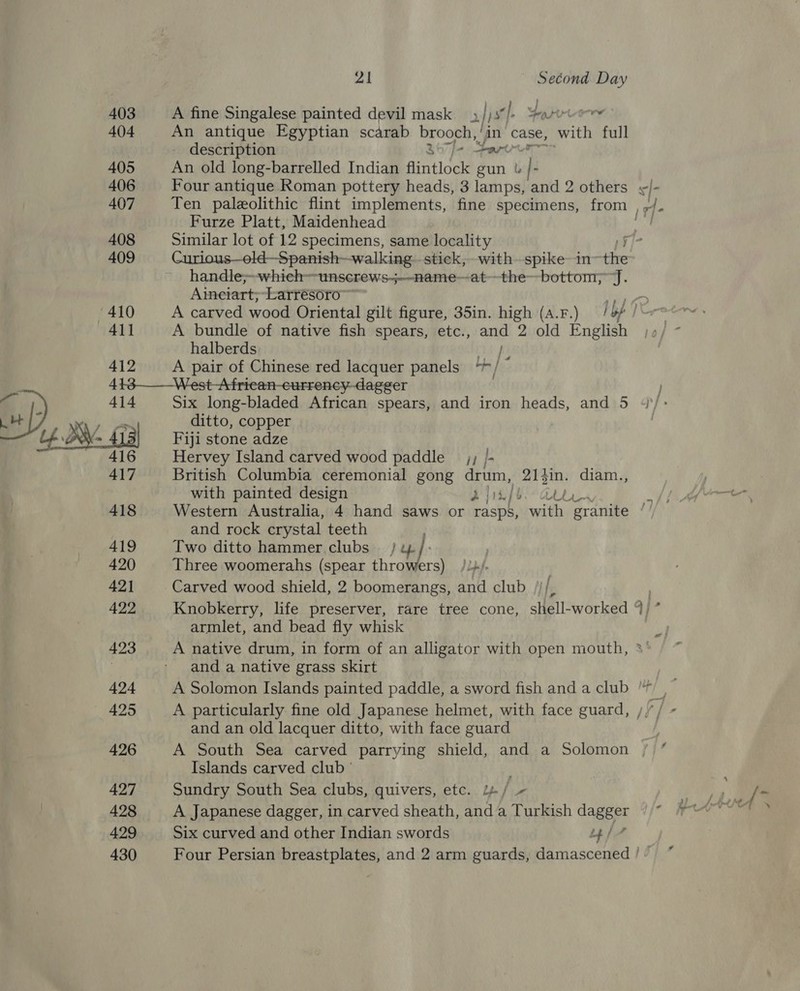 403 404 405 406 407 408 409 410 41] 412 21 Second Day A fine Singalese painted devil mask >| Ss} ‘|. Spire An antique Egyptian scarab brooch, an case, Ath full description j- or An old long-barrelled Indian aitidad gun bl | : Furze Platt, Maidenhead Similar lot of 12 specimens, same locality handle;~-which=-unscrews-~-—-name—at~—the--bottom, J. Ainetart;-Larrésoro ~~ A bundle of native fish spears, etc., and 2 old English halberds a A pair of Chinese red lacquer panels “*/  417 418 419 420 421 422 423 424 425 426 427 428 430 Six long-bladed African spears, and iron heads, and 5 ditto, copper Fiji stone adze Hervey Island carved wood paddle _j; /- British Columbia ceremonial gong drum, 214in. diam., with painted design A jipb.- cou Western Australia, 4 hand saws or rash, with ‘granite and rock crystal teeth Two ditto hammer clubs) / 4% Three woomerahs (spear throwers) /.+/- Carved wood shield, 2 boomerangs, and club ///, armlet, and bead fly whisk A native drum, in form of an alligator with open mouth, and a native grass skirt A particularly fine old Japanese helmet, with face guard, and an old lacquer ditto, with face guard A South Sea carved parrying shield, and a Solomon Islands carved club ' Sundry South Sea clubs, quivers, etc. 1 ie A Japanese dagger, in carved sheath, and a Turkish dagger ~ i