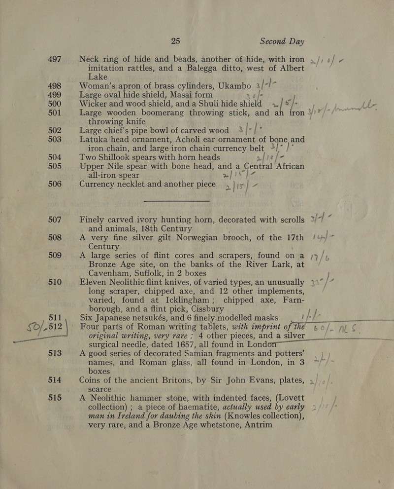 Neck ring of hide and beads, another of hide, with iron imitation rattles, and a Balegga ditto, west of Albert Lake Woman’s apron of brass cylinders, Ukambo al- “| Large oval hide shield, Masai form 4 Wicker and wood shield, and a Shuli hide shield » | > /> throwing knife ry Large chief's pipe bowl of carved wood 3 ~ | ; Latuka head ornament, Acholi ear ornament of bone and iron chain, and large iron chain currency belt ~/* Two Shillook spears with horn heads njisfe Upper Nile spear with bone head, ane a Central African all-iron spear Bm icy Currency necklet and another piece. ¥ ile 2 Finely carved ivory hunting horn, decorated with scrolls and animals, 18th Century A very fine silver gilt Norwegian brooch, of the 17th Century A large series of flint cores and scrapers, found on a Bronze Age site, on the banks of the River Lark, at Cavenham, Suffolk, in 2 boxes Eleven Neolithic flint knives, of varied types, an unusually long scraper, chipped axe, and 12 other implements, varied, found at Ickliingham; chipped axe, Farn- borough, and a flint pick, Cissbury Four parts of Roman writing tablets, with imprint of the «0. ss LATE surgical needle, dated 1657, all found in Londori™ A good series of decorated Samian fragments and potters’ names, and Roman glass, all found in London, in 3 boxes Coins of the ancient Britons, by Sir John Evans, plates, scarce A Neolithic hammer stone, with indented faces, (Lovett collection) ; a piece of haematite, actually used by early man in Ireland for daubing the skin (Knowles collection), very rare, and a Bronze Age whetstone, Antrim