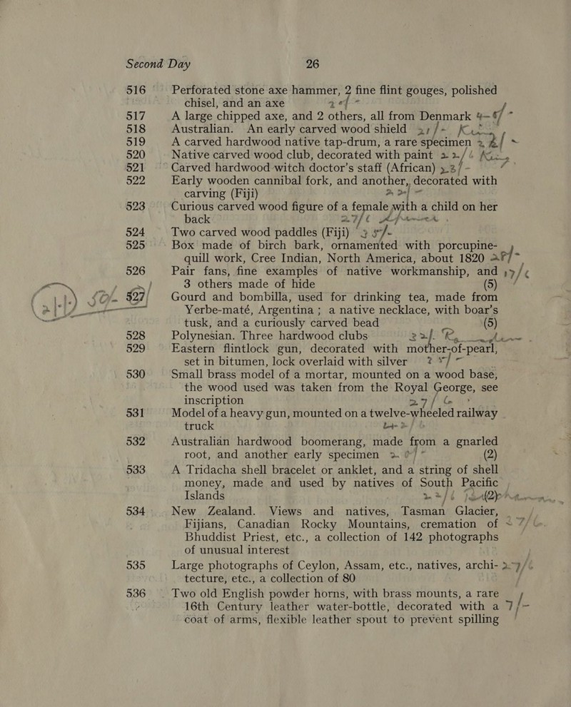 535 Perforated stone axe hammer, 2 fine flint gouges, polished chisel, and an axe es pa y, A large chipped axe, and 2 others, all from Denmark > ¢/ / Australian. An early carved wood shield 2, ]- Kia A carved hardwood native tap-drum, a rare ar: “3. Native carved wood club, decorated with paint 22/6 Aj i | » Early wooden cannibal fork, and another,, decorated with _ carving (Fiji) ala ti Curious carved wood figure of a female w perages a a on her back aI fLfr- Two carved wood paddles (Fiji) 3 s- Box made of birch bark, ornamented with porcupine- quill work, Cree Indian, North America, about 1820 3 others made of hide 5 Gourd and bombilla, used for drinking tea, made from Yerbe-maté, Argentina ; a native necklace, with boar’s tusk, and a curiously carved bead (5) Polynesian. Three hardwood clubs aS Eastern flintlock gun, decorated with mo 1er-of- pearl, set in bitumen, lock overlaid with silver ? */ ~ Small brass model of a mortar, mounted on a wood base, the wood used was taken from the Royal George, see Model of a heavy gun, mounted on a twelve- wheeled railway truck bet &amp; Australian hardwood boomerang, made ae a gnarled root, and another early specimen 2. (2) A Tridacha shell bracelet or anklet, and a string of shell money, made and used by natives of she Pacific Islands m/e pgl2pr New Zealand. Views and _ natives, ene! Glager, wt Fijians, Canadian Rocky Mountains, cremation of ~ “/ ‘ Bhuddist Priest, etc., a collection of 142 photographs of unusual interest Large photographs of Ceylon, Assam, etc., natives, archi- >~ y/ A tecture, etc., a collection of 80 Two old English powder horns, with brass mounts, a rare / 16th Century leather water-bottle, decorated with a 7 coat of arms, flexible leather spout to prevent spilling