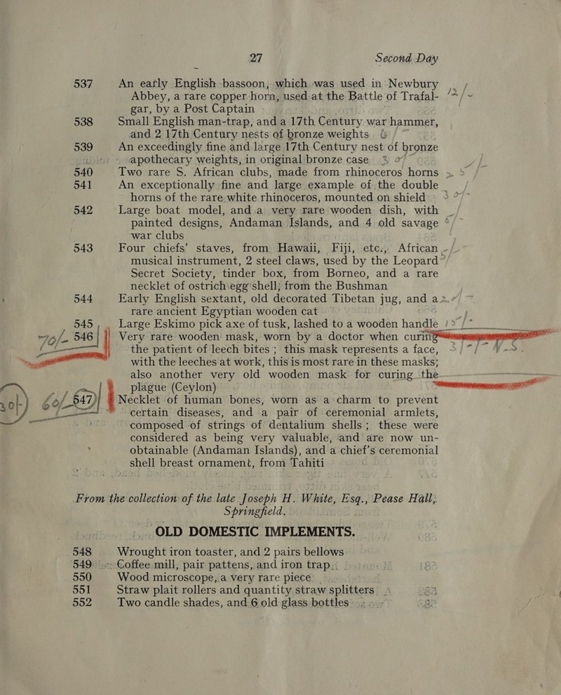 An eafly English bassoon, which was used in Newbury | , Abbey, a rare copper. horn, used at the Battle of Trafab‘+/ gar, by a Post Captain Small English man-trap, and a 17th Dantury. war hammer, and 2 17th Century nests of bronze weights &amp; An exceedingly fine and large 17th Century nest of bronze ‘apothecary weights, in original bronze case. Two rare S. African clubs, made from rhinoceros horns ae An exceptionally fine and large example ofthe double _ horns of the rare, white rhinoceros, mounted on shield Large boat model, and.a very rare wooden: dish, with painted designs, Andaman Islands, and 4 old savage ‘ war clubs e aa | Four chiefs’ staves, from Hawaii, Fiji, etc., African, musical instrument, 2 steel claws, used by the Leopard” Secret Society, tinder box, from Borneo, and a rare necklet of ostrich.ege‘shell; from the Bushman Early English sextant, old decorated Tibetan jug, and a rare ancient Egyptian wooden cat - , Large Eskimo pick axe of tusk, lashed to a wooden handle Ve Very rare wooden mask, worn by a doctor when curing“# en the patient of leech bites : this mask represents a face, “1° Yr. with the leeches at work, this is most rare in these masks; also another very old wooden mask for curing the plague (Ceylon) : — certain diseases, and a pair of ceremonial armlets, ~ composed ‘of strings of dentalium shells; these were considered as being very valuable, and are now un- obtainable (Andaman Islands), and a chief’s ceremonial shell breast ornament, from Tahiti 548 550 551 552 Springfield. - OLD DOMESTIC IMPLEMENTS. Wrought iron toaster, and 2 pairs bellows Coffee mill, pair pattens, and iron trap. - Wood microscope,.a very rare piece’. Straw plait rollers and quantity straw splitters © Two candle shades, and.6 old glass bottles.  