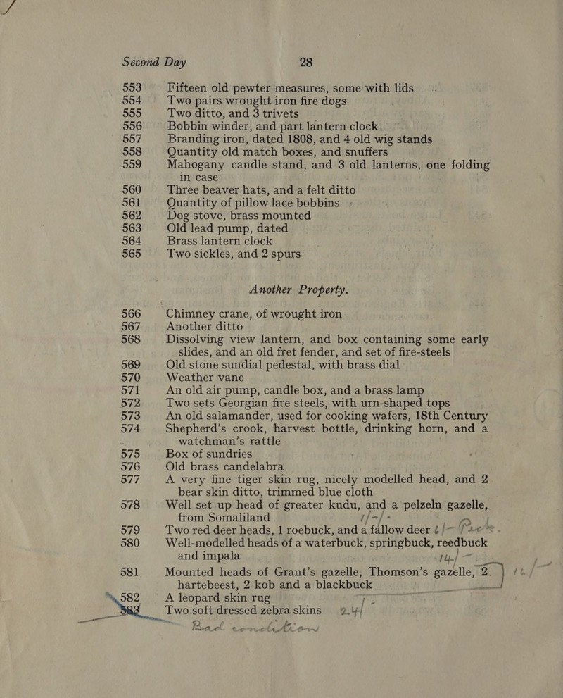 553 Fifteen old pewter measures, some: with lids 554 Two pairs wrought iron fire dogs 555 Two ditto, and 3 trivets 556 Bobbin winder, and part lantern clock. ~ ~ §57 Branding iron, dated 1808, and 4 old wig stands 558 Quantity old match boxes, and snuffers 559 Mahogany candle stand, and 3 old lanterns, one folding in case 560 Three beaver hats, and a felt ditto 561 Quantity of pillow lace bobbins. - 562 Dog stove, brass mounted 563 Old lead pump, dated 564 Brass lantern clock 565 Two sickles, and 2 spurs Another Property. 566 Chimney crane, of wrought iron 567 Another ditto 568 Dissolving view lantern, and box containing some early slides, and an old fret fender, and set of fire-steels 569 Old stone sundial pedestal, with brass dial 570 Weather vane 571 An old air pump, candle box, and a brass lamp 572 Two sets Georgian fire steels, with urn-shaped tops 573 An old salamander, used for cooking wafers, 18th Century 574 Shepherd’s crook, ‘harvest bottle, drinking horn, and a ‘ watchman’s rattle 575 Box of sundries 576 Old brass candelabra | 577 A very fine tiger skin rug, nicely modelled head, and 2 bear skin ditto, trimmed blue cloth | 578 Well set up head of greater kudu, ae a pelzeln enact from Somaliland i/o] - ba 7) 579 Two red deer heads, 1 roebuck, and a Allow deer ¢j/~ ae“* 580 Well-modelled heads of a waterbuck, springbuck, reedbuck and impala 581 Mounted heads of Grant’s thicial Thimnson’ S seville ce) ee hartebeest, 2 kob and a se ish va _ A leopard skin rug a Two soft dressed zebra skins 2, 4-/ When s ra fa* aac tigate 