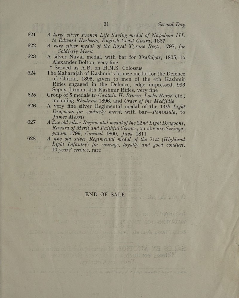621 622 624 625 626 -627 31 Second Day A large silver French Life Saving medal of Napoleon III. to Edward Herberts, English Coast. Guard, 1867 A rare silver medal of the Royal Tyrone Regt., 1797, for Soldierly Mertt | A silver Naval medal, with bar for Trafalgar, 1805, to Alexander Bolton, very fine . : * Served as A.B. on H.M.S. Colossus The Maharajah of Kashmir’s bronze medal for the Defence of Chitral, 1895, given to men of the 4th Kashmit Rifles engaged in the Defence, edge impressed, 993 Sepoy Jitman, 4th Kashmir Rifles, very fine Group of 5 medals to Captain H. Brown, Lochs Horse, étc.; including Rhodesia 1896, and Order of the Medjidie A very fine silver Regimental medal of the 14th Light Dragoons for soldierly merit, with bar—Peninsula, to James Morris A fine old silver Regimental medal of the 22nd Light Dragoons, Reward of Merit and Faithful Service, on obverse Seringa- patam 1799, Conicul 1800, Java 1811 a A fine old silver Regimental medal of the 71st (Highland _ Light Infantry) for courage, loyalty and good conduct, 10 years’ service, rare END OF SALE.
