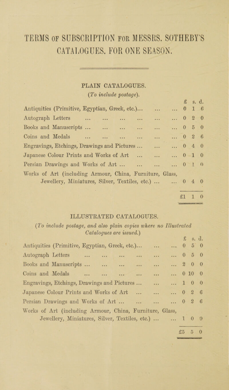 CATALOGUES, FOR ONE SKASON. PLAIN CATALOGUES. (To include postage). Antiquities (Primitive, Egyptian, Greek, etc.)... Autograph Letters Books and Manuscripts ... Coins and Medals Engravings, Etchings, Drawings and Pictures ... Japanese Colour Prints and Works of Art Se 6°62 6S ‘ere Persian Drawings and Works of Art ... Works of Art (including Armour, China, Furniture, Glass, Jewellery, Miniatures, Silver, Textiles, etc.) ... 3) HS ILLUSTRATED CATALOGUES. (To inelude postage, and also plain copies where no Illustrated Catalogues are issued.) co &amp; Antiquities (Primitive, Egyptian, Greek, etc.)... Te Autograph Letters 0 5 Books and Manuscripts ... 2 0 Coins and Medals 0 10 Engravings, Etchings, Drawings and Pictures ... i” 6 Japanese Colour Prints and Works of Art 0 Persian Drawings and Works of Art ... 0 Works of Art (including Armour, China, Furniture, Glass, Jewellery, Miniatures, Silver, Textiles, etc.) ... pe, £5 St GS SB SO. 2 © © = 