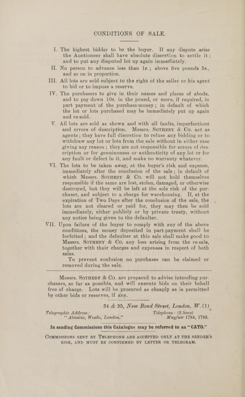 I. The highest bidder to be the buyer. If any dispute arise the Auctioneer shall have absolute discretion to settle it; and to put any disputed lot up again immediately. II. No person to advance less than 1s.; above five pounds 5s., ‘and so on in proportion. III. All lots are sold subject to the right of the seller or bis agent to bid or to impose a reserve. IV. The purchasers to give in their names and places of abode, and to pay down 10s. in the pound, or more, if required, in part payment’ of the purchase-money; in default of which the lot or lots purchased may be immediately put up again and re-sold., V. All lots are sold as shown and with all faults, imperfections and errors of description. Messrs. SOTHEBY &amp; Co. act as agents ; they have full discretion to refuse any bidding or to withdraw any lot or lots from the sale without in either case giving any reason; they are not responsible for errors of des- cription or for genuineness or authenticity of any lot or for any fault or defect in it, and make no warranty whatever. VI. The lots to be taken away, at the buyer’s risk and expense, immediately after the conelusion of the sale; in default of which Messrs. SoTHEBY &amp; Co. will not hold themselves responsible if the same are lost, stolen, damaged, or otherwise destroyed, but they will be left at the sole risk of the pur- chaser, and subject to a charge for warehousing. If, at the expiration of Two Days after the conclusion of the sale, the lots are not cleared or paid for, they may then be sold immediately, either publicly or by private treaty, without any notice being given to the defaulter. VII. Upon failure of the buyer to comply with any of the above conditions, the money deposited in part-payment shall be forfeited ; and the defaulter at this sale shall make good to Messrs. SOTHEBY &amp; Co. any loss arising from the re-sale, together with their charges and expenses in respect of both sales. To prevent confusion no purchases can be claimed or removed during the sale. Messrs. SoTHEBY &amp; Co. are prepared to advise intending pur- chasers, as far as possible, and will execute bids on their behalf free of charge. Lots will be procured as cheaply as is permitted by other bids or reserves, if any. 34 &amp; 35, New Bond Street, London, W.(1)_ Telegraphic Address : Telephone : (2 lines) ‘* Abinitio, Wesdo, London.” Mayfair 1784, 1785.  In sending Commissions this Catalogue may be referred to as ‘‘ CATO.” CoMMISSIONS SENT BY TELEPHONE ARE ACCEPTED ONLY AT THE SENDERS RISK, AND MUST BE CONFIRMED BY LETTER OR TELEGRAM.