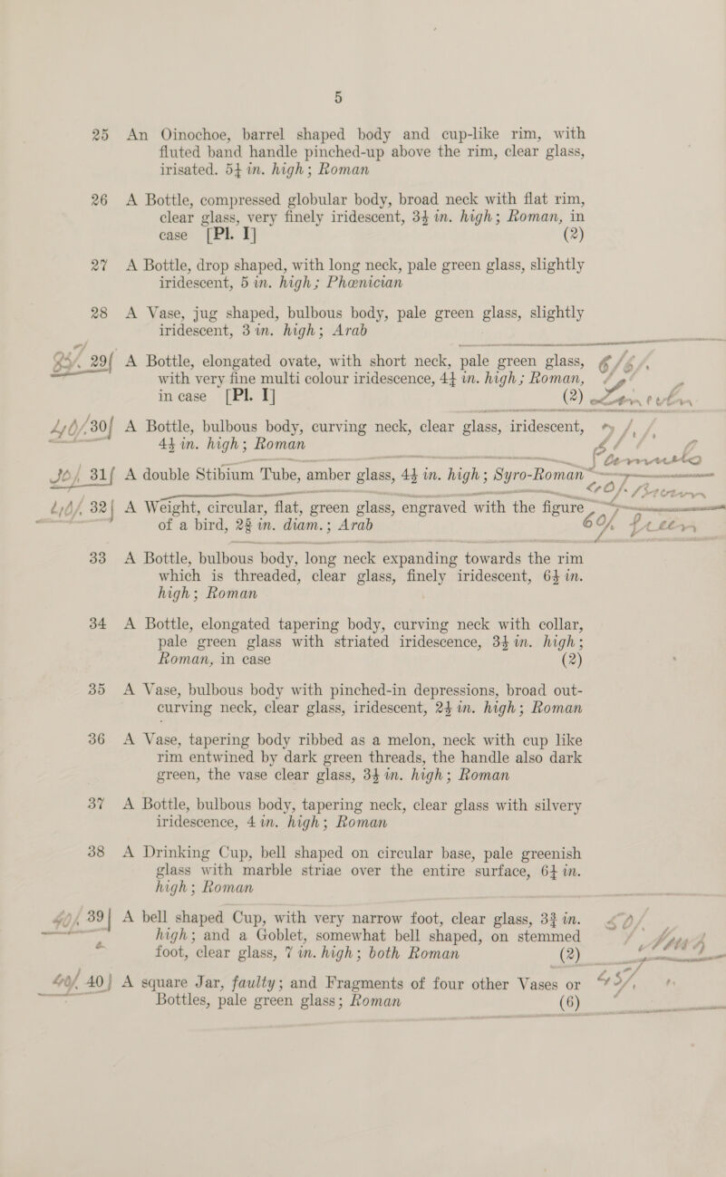 26 34 35 36 37 38 &amp; 5 An Oinochoe, barrel shaped body and cup-like rim, with fluted band handle pinched-up above the rim, clear glass, irisated. 54 in. high; Roman A Bottle, compressed globular body, broad neck with flat rim, clear glass, very finely iridescent, 34 im. high; Roman, in case [Pl. I] (2) A Bottle, drop shaped, with long neck, pale green glass, slightly iridescent, 5 in. high; Phaenician A Vase, jug shaped, bulbous body, pale green glass, slightly iridescent, 3in. high; Arab A Bottle, bulbous body, curving neck, clear elas; ees 4} in. high; Roman | A Weight, circular, ‘flat, green glass, engraved with the figure . of a bird, 28 in, diam. : ; Arab A Bottle, Balbees hedy: one’ eee Pade ee faa rim which is threaded, clear glass, finely iridescent, 64 in. high; Roman | A Bottle, elongated tapering body, curving neck with collar, pale green glass with striated iridescence, 34%. high; Roman, in case (2) curving neck, clear glass, iridescent, 24 in. high; Roman A Vase, tapering body ribbed as a melon, neck with cup like rim entwined by dark green threads, the handle also dark green, the vase clear glass, 34 i. high; Roman A Bottle, bulbous body, tapering neck, clear glass with silvery iridescence, 4 in. high; Roman A Drinking Cup, bell shaped on circular base, pale greenish glass with marble striae over the entire surface, 64 in. high; Roman A bell shaped Cup, with very narrow foot, clear glass, 3% in. high; and a Goblet, somewhat bell shaped, on stemmed foot, clear glass, 7 in. high; both Roman (2) ak Bottle, elongated ovate, with short neck, pale g green HN Ge hy / with very fine multi colour iridescence, 44 m. high; Roman, “ a incase [Pl. IT] (@) on % o ~~ f 4 £iss a f “be ? rut 1 os tt eS AS ee Tie aI A