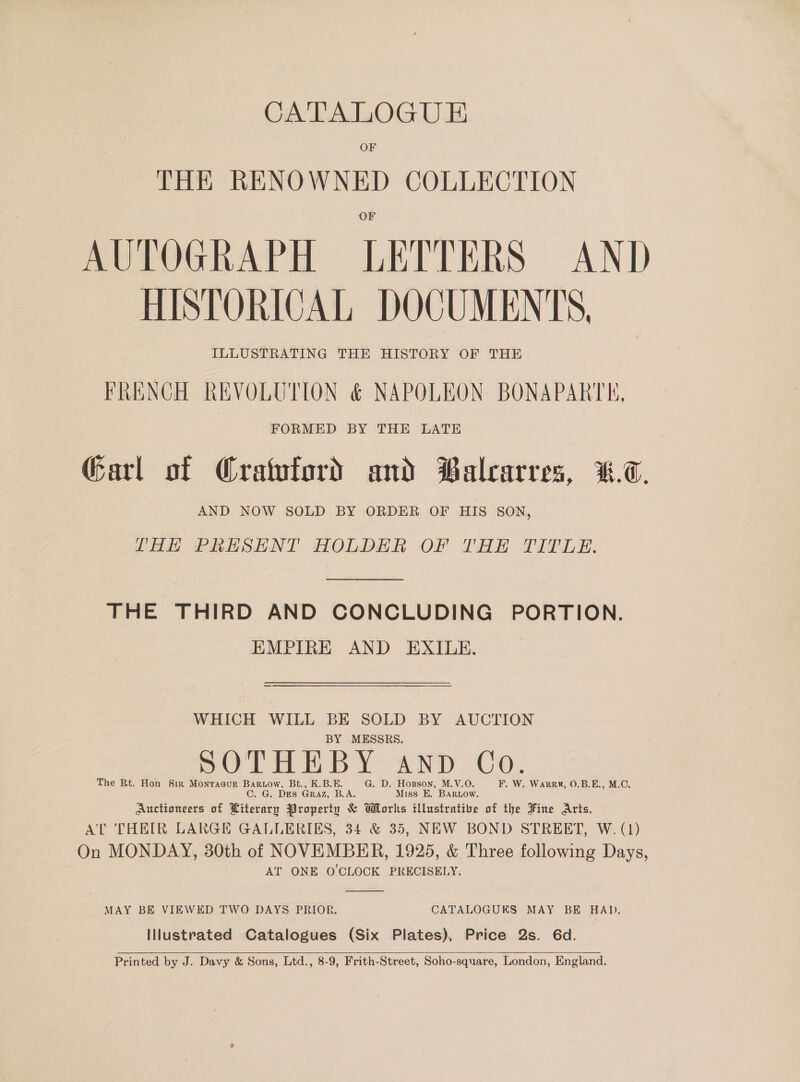 CATALOGU E OF THE RENOWNED COLLECTION AUTOGRAPH LETTERS AND HISTORICAL DOCUMENTS, ILLUSTRATING THE HISTORY OF THE FRENCH REVOLUTION &amp; NAPOLEON BONAPARTE, FORMED BY THE LATE Garl of Cratuford and Balcarres, %&amp;.7. AND NOW SOLD BY ORDER OF HIS SON, LHH PRESENT HOLDER OF THE TITLE. THE THIRD AND CONCLUDING PORTION. EMPIRE AND EXILE. WHICH WILL BE SOLD BY AUCTION BY MESSRS. SOOTHE BY any Co. The Rt. Hon Sir Monracur Barwiow, Bt., K.B.E. G. D. Hopson, M.V.O. F. W. WarrR, 0.B.E., M.C. C. G. DES GRAZ, B.A. Miss E. BARLOW. Auctioneers of Literary Property &amp; Works illustrative of the Fine Arts. AT THEIR LARGE GALLERIES, 34 &amp; 35, NEW BOND STREET, W. (1) On MONDAY, 30th of NOVEMBER, 1925, &amp; Three following Days, AT ONE O'CLOCK PRECISELY.  MAY BE VIEWED TWO DAYS PRIOR. CATALOGUES MAY BE HAD. Illustrated Catalogues (Six Plates), Price 2s. 6d. Printed by J. Davy &amp; Sons, Ltd., 8-9, Frith-Street, Soho-square, London, England. 