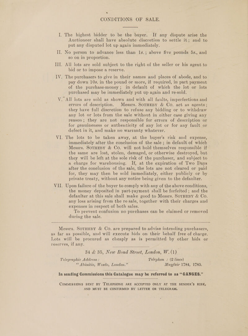 ~ CONDITIONS OF SALE. I. The highest bidder to be the buyer. If any dispute arise the Auctioneer shall have absolute discretion to settle it; and to put any disputed lot up again immediately. II. No person to advance less than ls.; above five pounds 5s., and so on in proportion. III. All lots are sold subject to the right of the seller or his agent to bid or to impose a reserve. IV. The purchasers to give in their names and places of abode, and to pay down 10s. in the pound or more, if required, in part payment of the purchase-money; in default of which the lot or lots purchased may be immediately put up again and re-sold. V. All lots are sold as shown and with all faults, imperfections and errors of description. Messrs. SoTHEBY &amp; Co. act as agents; they have fall discretion to refuse any bidding or to withdraw any lot or lots from the sale without in either case giving any reason; they are not responsible for errors of description or for genuineness or authenticity of any lot or for any fault or defect in it, and make no warranty whatever. VI. The lots to be taken away, at the buyer’s risk and expense, immediately after the conclusion of the sale; in default of which Messrs. SOTHEBY &amp; Co. will not hold themselves responsible if — the same are lost, stolen, damaged, or otherwise destroyed, but they will be left at the sole risk of the purchaser, and subject to a charge for warehousing. If, at the expiration of Two Days after the conclusion of the sale, the lots are not cleared or paid for, they may then be sold immediately, either publicly or by private treaty, without any notice being given to the defaulter. VII. Upon failure of the buyer to comply with any of the above conditions, ° the money deposited in part-payment shall be forfeited ; and the defaulter at this sale shall make good to Messrs. SoTHEBY &amp; Co. any loss arising from the re-sale, together with their charges and expenses in respect of both sales. To prevent confusion no purchases can be claimed or removed during the sale.   Messrs. SOTHEBY &amp; Co. are prepared to advise intending purchasers, as far as possible, and will execute bids on their behalf free of charge. lots will be procured as cheaply as is permitted by other bids or reserves, if any. ; 34 &amp; 35, New Bond Street, London, W.(1) Telegraphic Address : | Telephon : (2 lines) ** Abinitio, Wesdo, London.” Mayfair 1784, 1785.   In sending Commissions this Catalogue may be referred to as ‘‘GANGES.”’  COMMISSIONS SENT BY [TELEPHONE ARE ACCEPTED ONLY AT THE SENDER’S RISK, AND MUST BE CONFIRMED BY LETTER OR TELEGRAM.